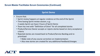 21
Scrum Master Facilitates Scrum Ceremonies (Continued)
• Ensure that:
• Sprint review happens at regular credence at the end of the Sprint
• Time boxing Sprint review session, e.g.:
2 weeks Sprint can have 2 hours of Sprint Demo
• Team has met with “Definition of Done” for all completed stories
• Product/Service Owner accepts or rejects stories based on story acceptance
criteria
• Rejected stories are moved back to Product/Service Backlog and re-
prioritized
• Make note of any course correction on implementation
• Also new stories are created for any additional feedback/changes
Sprint Demo
 