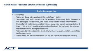 23
Scrum Master Facilitates Scrum Ceremonies (Continued)
• Ensure that:
• Teams are doing retrospective at the end of every Sprint
• Team looks back and considers how the work was done during Sprint, how well it
was developed and delivered, and also is there way for further improvement
• During Sprint, make your own observations about how team is working. Unless it
is very critical, don’t provide any immediate feedback during Sprint. But discuss
these observations during retrospective
• Team uses Sprint retrospective to identify further improvements to become high
performance team
• Action items are tracked and closed (i.e. do not repeat in subsequent sprints)
Sprint Retrospective
 