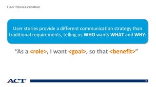 29
User Stories creation
“As a <role>, I want <goal>, so that <benefit>”
User stories provide a different communication strategy than
traditional requirements, telling us WHO wants WHAT and WHY:
 
