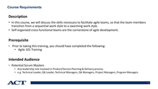 3
Course Requirements
Description
• In this course, we will discuss the skills necessary to facilitate agile teams, so that the team members
transition from a sequential work style to a swarming work style.
• Self-organized cross-functional teams are the cornerstone of agile development.
Prerequisite
• Prior to taking this training, you should have completed the following:
• Agile 101 Training
Intended Audience
• Potential Scrum Masters
• Any leadership role involved in Product/Service Planning & Delivery process
• e.g. Technical Leader, QA Leader, Technical Managers, QA Managers, Project Managers, Program Managers
 