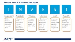 30
I N V E S T
Independent Negotiable Valuable Estimable Small Testable
- Make
stories as
independent
as possible
from each
other
- Start with a
brief
description
- Details
emerge in
discussion &
negotiations
- Users and
customers
perceive
value in the
deliverables
- Domain and
technical
knowledge
allow the
team to
provide
estimates
- A team can
finish one
story in a few
days, and
several in
every sprint
- Acceptance
(testing)
criteria and
technique are
specified
clearly
Summary: Invest in Writing Good User stories
 