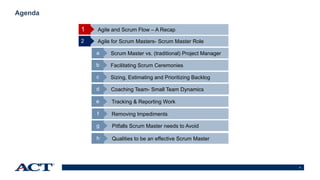 4
Agenda
Agile and Scrum Flow – A Recap
Agile for Scrum Masters- Scrum Master Role2
Scrum Master vs. (traditional) Project Managera
Facilitating Scrum Ceremoniesb
Sizing, Estimating and Prioritizing Backlogc
Coaching Team- Small Team Dynamicsd
1
Tracking & Reporting Worke
Removing Impedimentsf
Pitfalls Scrum Master needs to Avoidg
Qualities to be an effective Scrum Masterh
 
