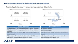 43
How to Prioritize Stories: Risk Analysis as the other option
High Risk
Low Value
High Risk
High Value
Low Risk
Low Value
Low Risk
High Value
Value
Risk
Low
High
High
Avoid Do first
Do Last Do second
Value
Risk
Low
High
High
To optimally prioritize feature it is important to consider both risk and value
Business Dimensions
 The desirability of the story to a broad base of users or customers
 The desirability of the story to a small number of important users or
customers
 The cohesiveness and ordering of the stories in order to deliver the
release end-goals
 Business seeks for advice from the technical team but if there is
disagreement, Business might still push for the feature
Technical Dimensions
 Technical Complexity
 Technical Feasibility
 The technical risk that the story cannot be completed as
desired
 The impact the story will have on other stories if
deferred (consider high risk story first)
 