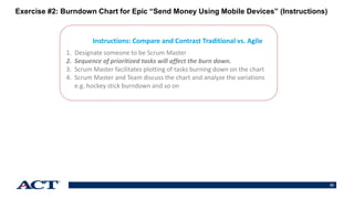 53
Instructions: Compare and Contrast Traditional vs. Agile
1. Designate someone to be Scrum Master
2. Sequence of prioritized tasks will affect the burn down.
3. Scrum Master facilitates plotting of tasks burning down on the chart
4. Scrum Master and Team discuss the chart and analyze the variations
e.g. hockey stick burndown and so on
Exercise #2: Burndown Chart for Epic “Send Money Using Mobile Devices” (Instructions)
 