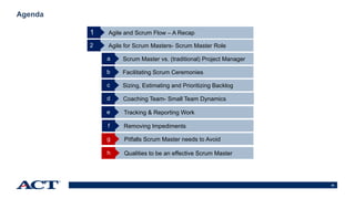 62
Agenda
Agile and Scrum Flow – A Recap
Agile for Scrum Masters- Scrum Master Role2
Scrum Master vs. (traditional) Project Managera
Facilitating Scrum Ceremoniesb
Sizing, Estimating and Prioritizing Backlogc
1
Coaching Team- Small Team Dynamicsd
Tracking & Reporting Worke
Removing Impedimentsf
Pitfalls Scrum Master needs to Avoidg
Qualities to be an effective Scrum Masterh
 