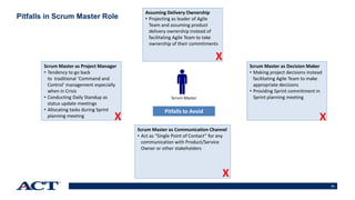 63
Pitfalls in Scrum Master Role
Scrum Master as Project Manager
• Tendency to go back
to traditional ‘Command and
Control’ management especially
when in Crisis
• Conducting Daily Standup as
status update meetings
• Allocating tasks during Sprint
planning meeting
Scrum Master as Decision Maker
• Making project decisions instead
facilitating Agile Team to make
appropriate decisions
• Providing Sprint commitment in
Sprint planning meeting
Scrum Master as Communication Channel
• Act as “Single Point of Contact” for any
communication with Product/Service
Owner or other stakeholders
Assuming Delivery Ownership
• Projecting as leader of Agile
Team and assuming product
delivery ownership instead of
facilitating Agile Team to take
ownership of their commitments
Scrum Master
Pitfalls to Avoid
X
X
X
X
 