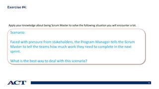 66
Exercise #4:
Apply your knowledge about being Scrum Master to solve the following situation you will encounter a lot.
Scenario:
Faced with pressure from stakeholders, the Program Manager tells the Scrum
Master to tell the teams how much work they need to complete in the next
sprint.
What is the best way to deal with this scenario?
 