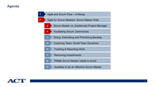 9
Agenda
Agile and Scrum Flow – A Recap
Agile for Scrum Masters- Scrum Master Role2
Scrum Master vs. (traditional) Project Managera
Facilitating Scrum Ceremoniesb
Sizing, Estimating and Prioritizing Backlogc
1
Coaching Team- Small Team Dynamicsd
Tracking & Reporting Worke
Removing Impedimentsf
Pitfalls Scrum Master needs to Avoidg
Qualities to be an effective Scrum Masterh
 