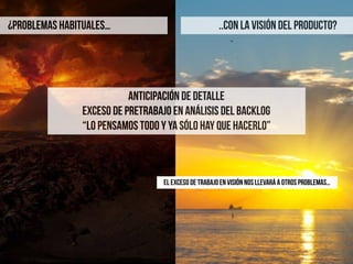 ¿PROBLEMAS HABITUALES…
ANTICIPACIÓN DE DETALLE
EXCESO DE PRETRABAJO EN ANÁLISIS DEL BACKLOG
“lo pensamos todo y ya sólo hay que hacerlo”
..CON LA VISIÓN DEL PRODUCTO?
EL EXCESO DE TRABAJO EN VISIÓN NOS LLEVARÁ A OTROS PROBLEMAS…
 
