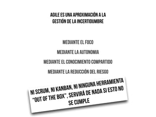 AGILE es UNA APROXIMACIÓN A LA
gestión de la incertidumbre
MEDIANTE EL FOCO
MEDIANTE LA AUTONOMIA
MEDIANTE EL CONOCIMIENTO COMPARTIDO
MEDIANTE LA REDUCCIÓN DEL RIESGO
NI SCRUM, NI KANBAN, NI NINGUNA HERRAMIENTA
“OUT OF THE BOX”, SERVIRÁ DE NADA SI ESTO NO
SE CUMPLE
 