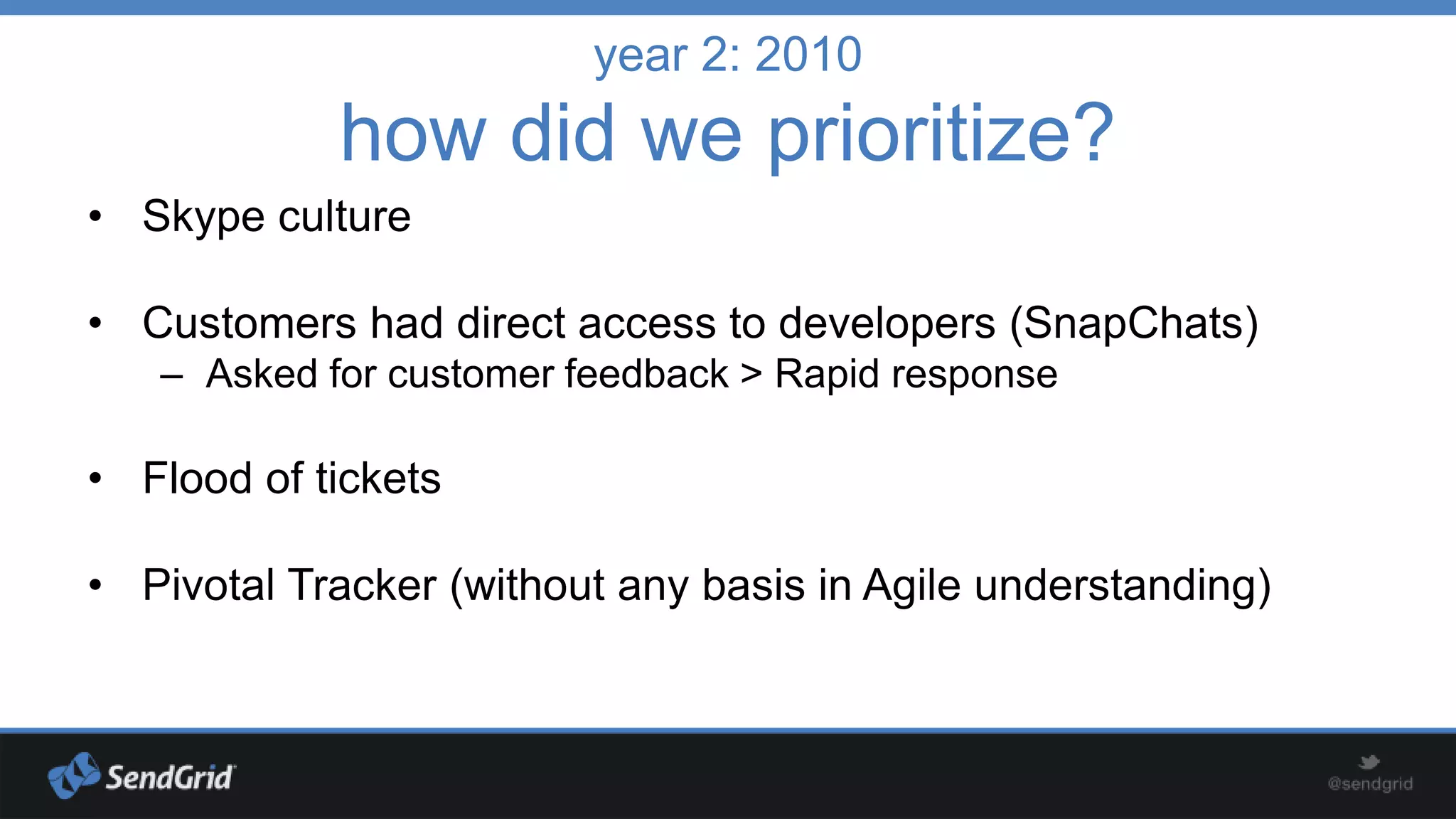 year 2: 2010

how did we prioritize?
• Skype culture
• Customers had direct access to developers (SnapChats)
– Asked for customer feedback > Rapid response

• Flood of tickets
• Pivotal Tracker (without any basis in Agile understanding)

 