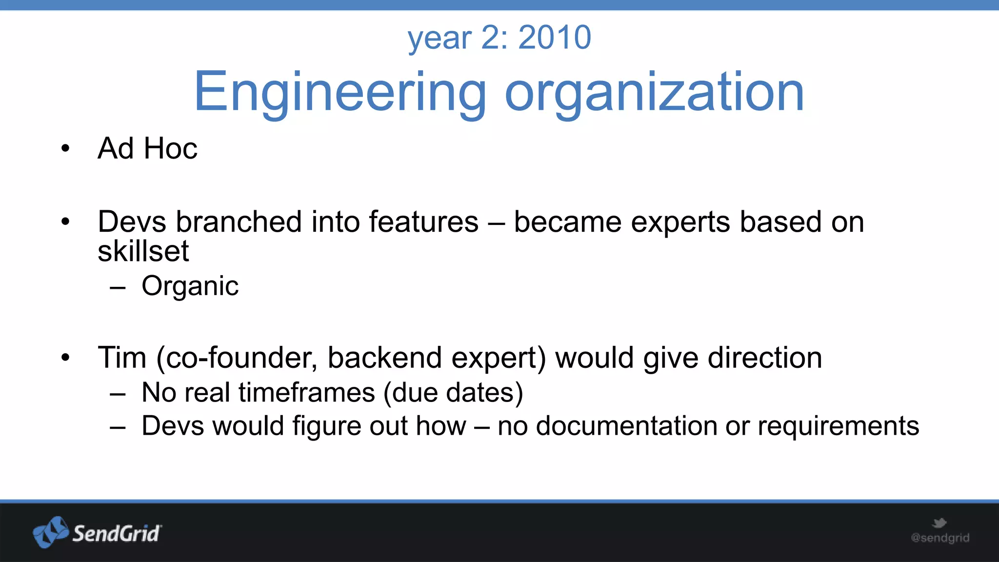 year 2: 2010

Engineering organization
• Ad Hoc
• Devs branched into features – became experts based on
skillset
– Organic

• Tim (co-founder, backend expert) would give direction
– No real timeframes (due dates)
– Devs would figure out how – no documentation or requirements

 