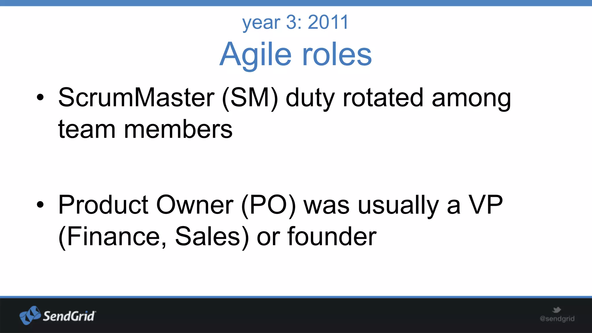 year 3: 2011

Agile roles
• ScrumMaster (SM) duty rotated among
team members
• Product Owner (PO) was usually a VP
(Finance, Sales) or founder

 
