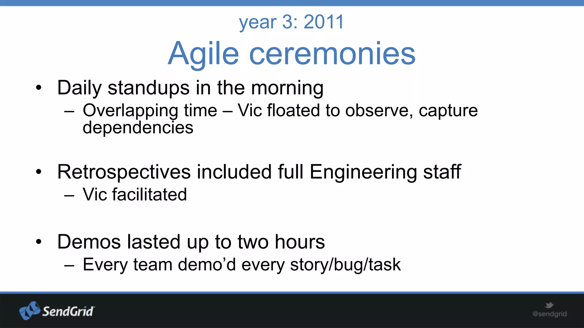 year 3: 2011

Agile ceremonies
• Daily standups in the morning
– Overlapping time – Vic floated to observe, capture
dependencies

• Retrospectives included full Engineering staff
– Vic facilitated

• Demos lasted up to two hours
– Every team demo’d every story/bug/task

 