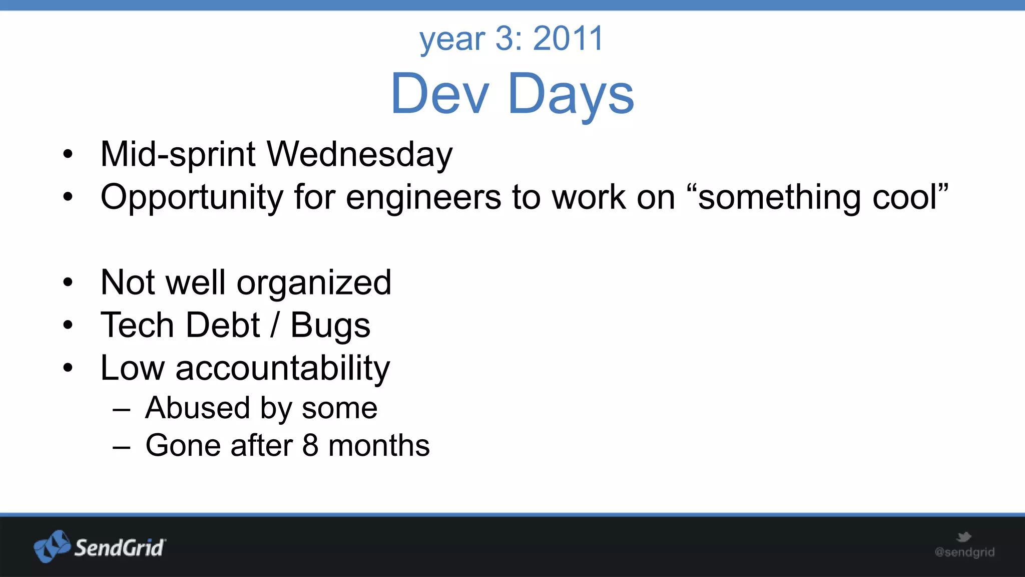 year 3: 2011

Dev Days
• Mid-sprint Wednesday
• Opportunity for engineers to work on “something cool”
• Not well organized
• Tech Debt / Bugs
• Low accountability
– Abused by some
– Gone after 8 months

 