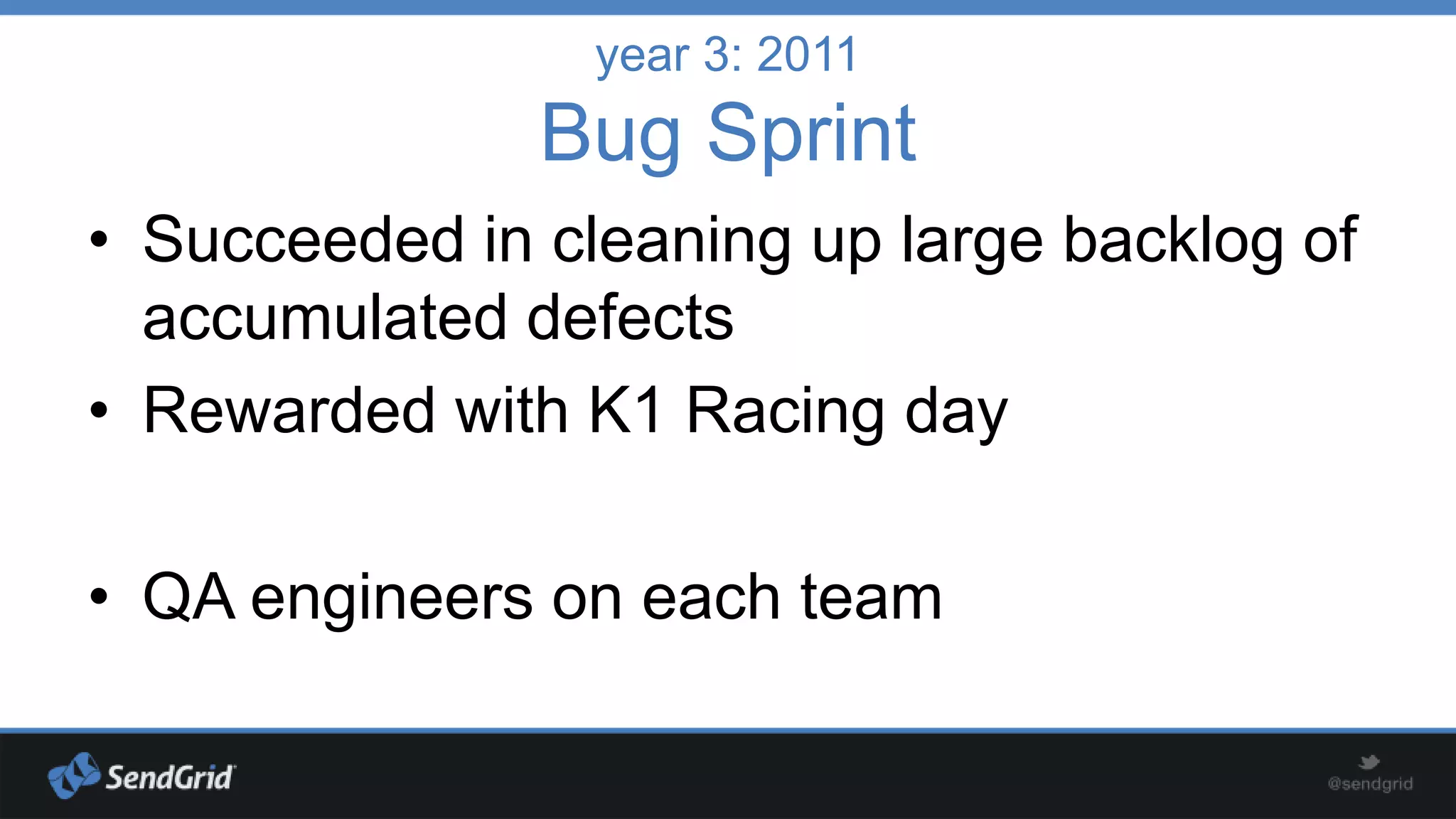 year 3: 2011

Bug Sprint
• Succeeded in cleaning up large backlog of
accumulated defects
• Rewarded with K1 Racing day

• QA engineers on each team

 