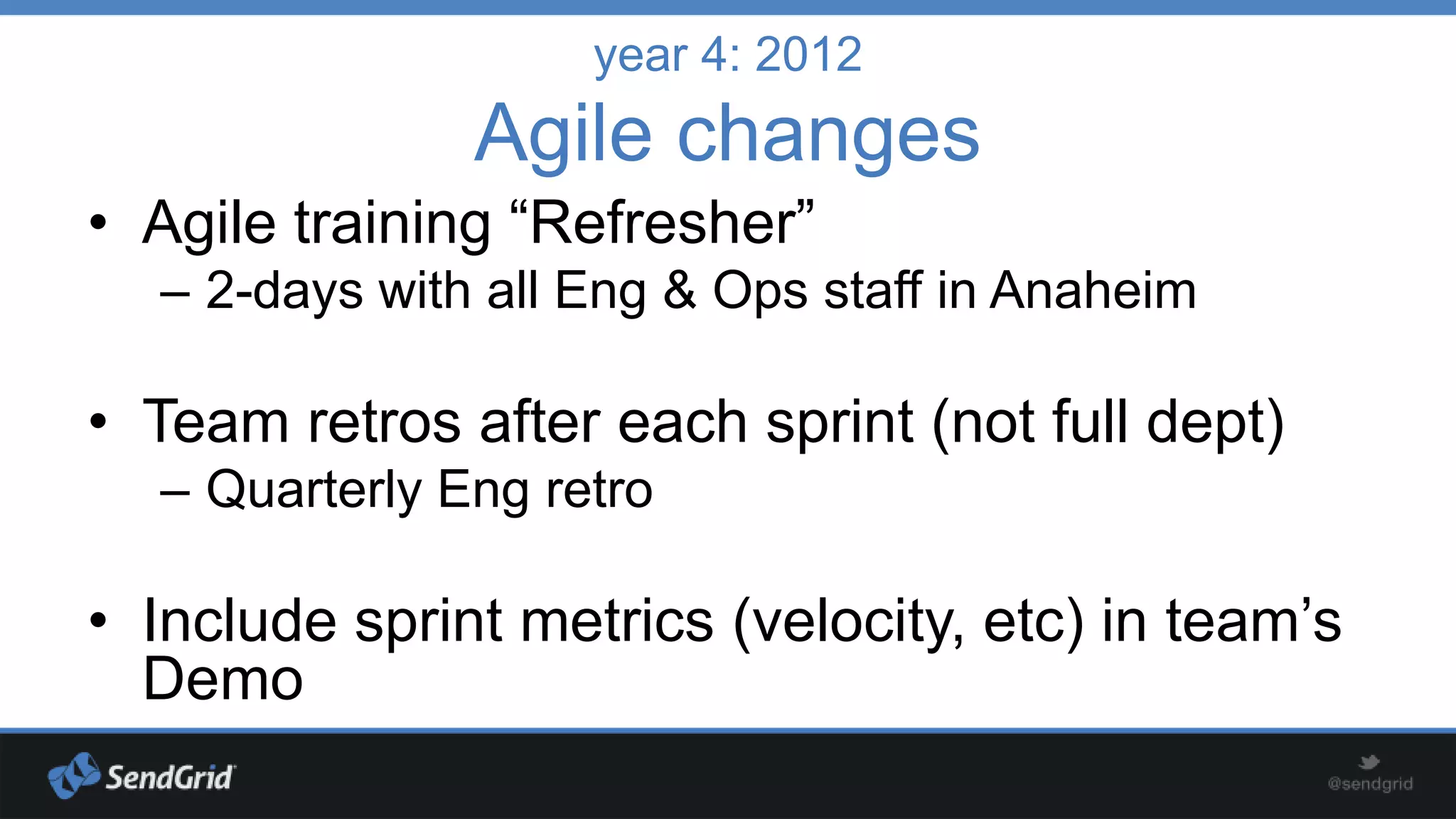 year 4: 2012

Agile changes
• Agile training “Refresher”
– 2-days with all Eng & Ops staff in Anaheim

• Team retros after each sprint (not full dept)
– Quarterly Eng retro

• Include sprint metrics (velocity, etc) in team’s
Demo

 