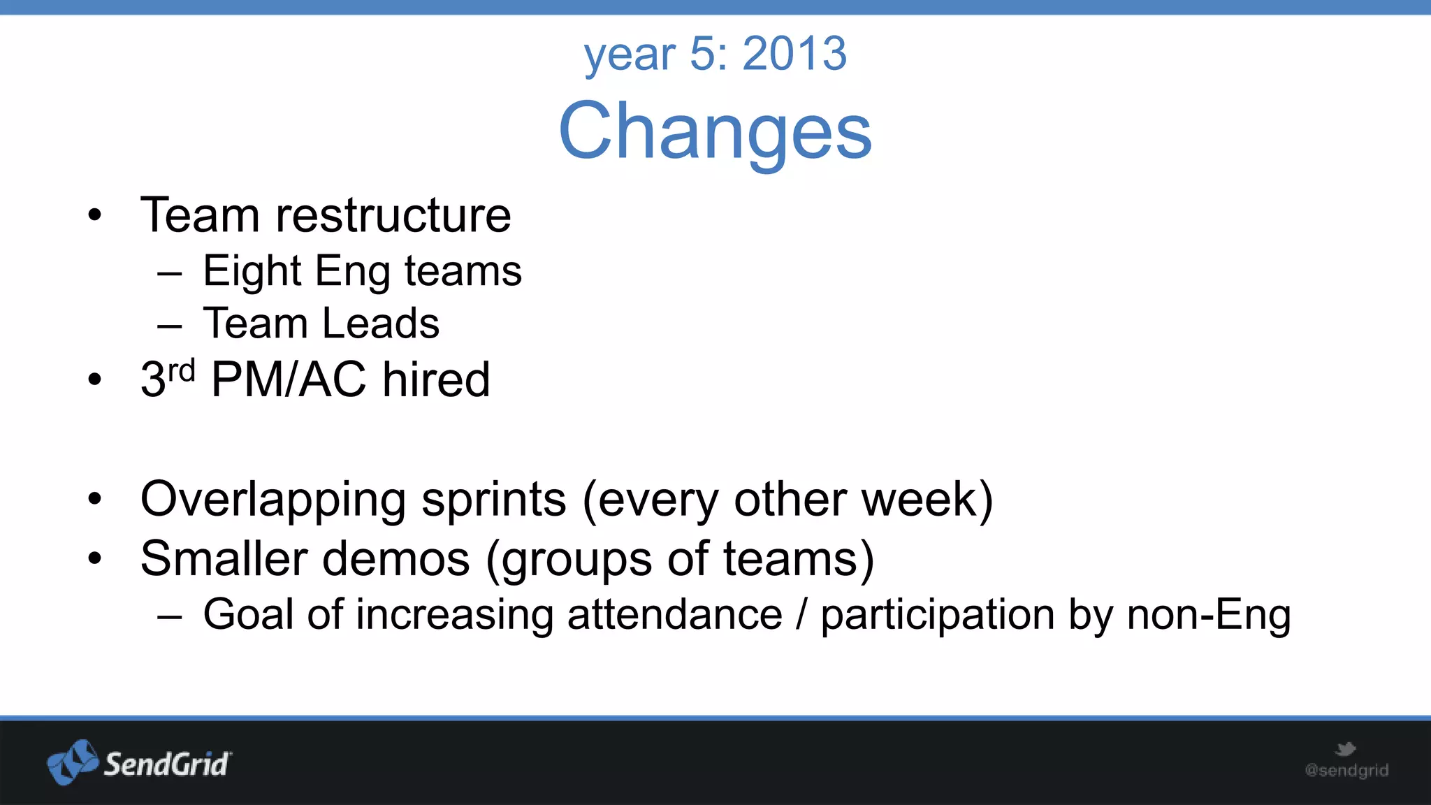 year 5: 2013

Changes
• Team restructure
– Eight Eng teams
– Team Leads

• 3rd PM/AC hired
• Overlapping sprints (every other week)
• Smaller demos (groups of teams)
– Goal of increasing attendance / participation by non-Eng

 