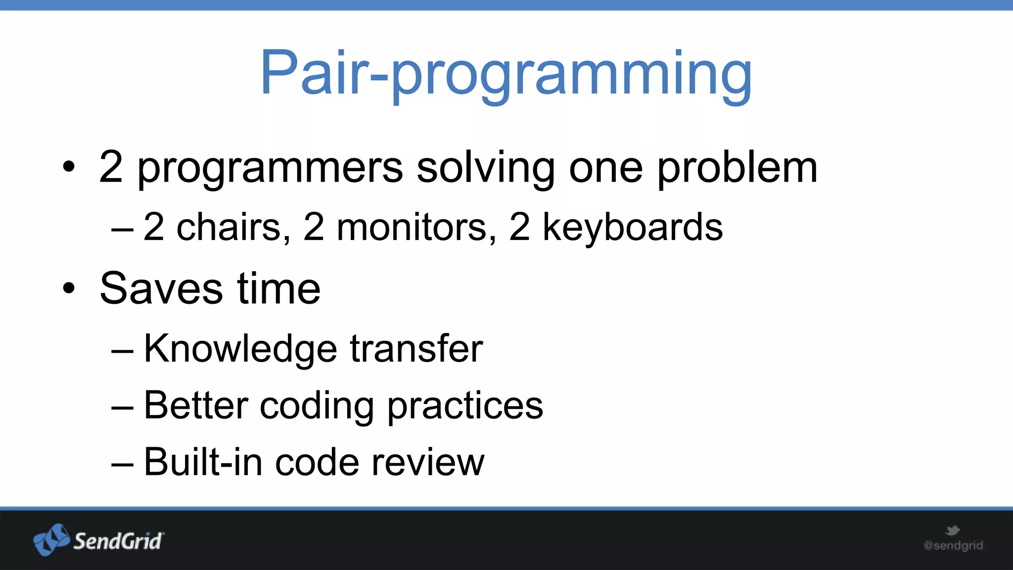 Pair-programming
• 2 programmers solving one problem
– 2 chairs, 2 monitors, 2 keyboards

• Saves time
– Knowledge transfer
– Better coding practices
– Built-in code review

 