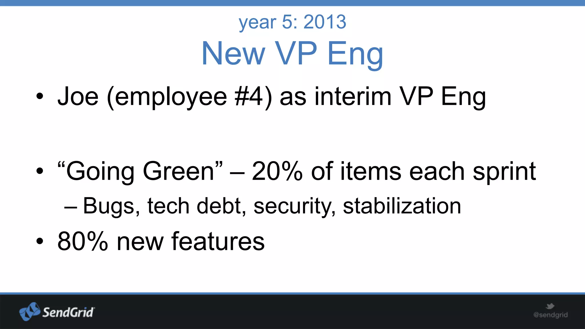 year 5: 2013

New VP Eng
• Joe (employee #4) as interim VP Eng

• “Going Green” – 20% of items each sprint
– Bugs, tech debt, security, stabilization

• 80% new features

 