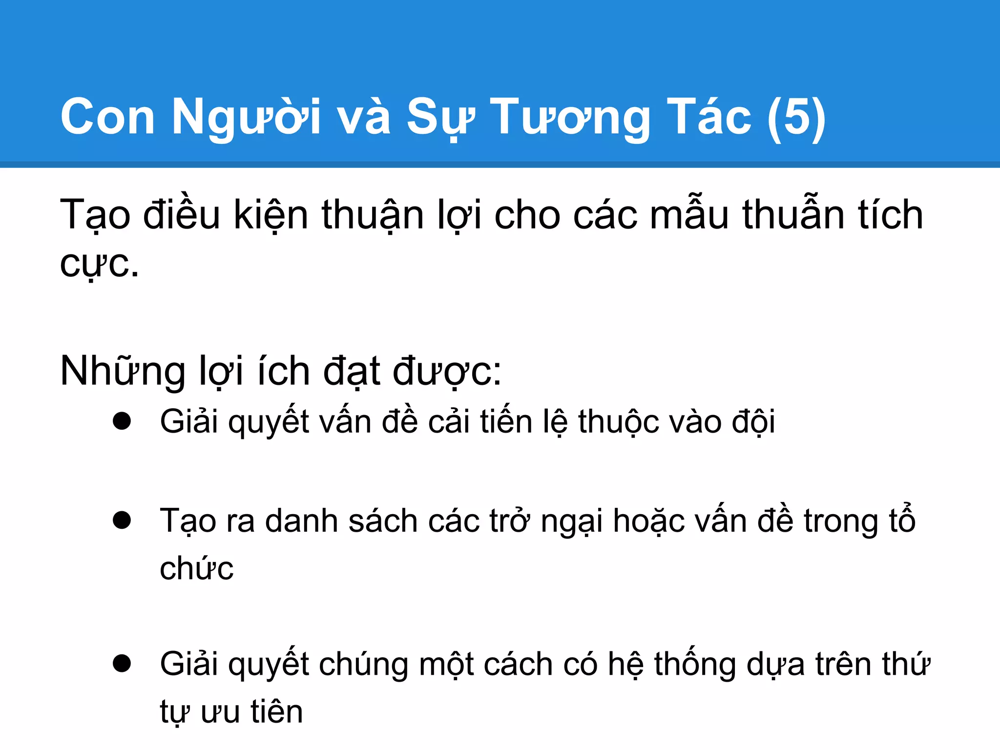 Con Người và Sự Tương Tác (5)
Tạo điều kiện thuận lợi cho các mẫu thuẫn tích
cực.

Những lợi ích đạt được:
  ● Giải quyết vấn đề cải tiến lệ thuộc vào đội

   ● Tạo ra danh sách các trở ngại hoặc vấn đề trong tổ
      chức

   ● Giải quyết chúng một cách có hệ thống dựa trên thứ
      tự ưu tiên
 