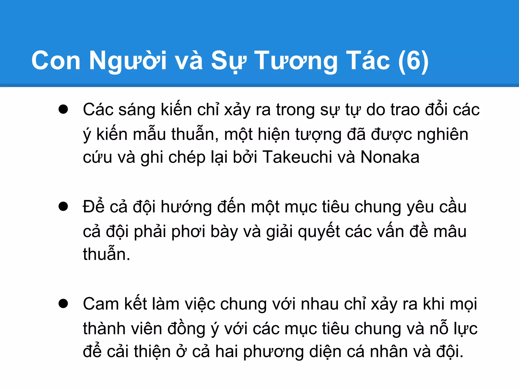 Con Người và Sự Tương Tác (6)
 ● Các sáng kiến chỉ xảy ra trong sự tự do trao đổi các
    ý kiến mẫu thuẫn, một hiện tượng đã được nghiên
    cứu và ghi chép lại bởi Takeuchi và Nonaka

 ● Để cả đội hướng đến một mục tiêu chung yêu cầu
    cả đội phải phơi bày và giải quyết các vấn đề mâu
    thuẫn.

 ● Cam kết làm việc chung với nhau chỉ xảy ra khi mọi
    thành viên đồng ý với các mục tiêu chung và nỗ lực
    để cải thiện ở cả hai phương diện cá nhân và đội.
 