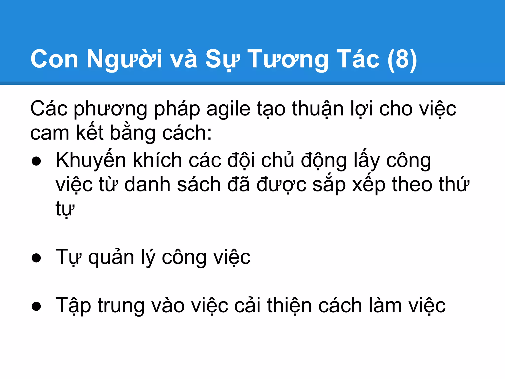 Con Người và Sự Tương Tác (8)
Các phương pháp agile tạo thuận lợi cho việc
cam kết bằng cách:
● Khuyến khích các đội chủ động lấy công
  việc từ danh sách đã được sắp xếp theo thứ
  tự

● Tự quản lý công việc

● Tập trung vào việc cải thiện cách làm việc
 