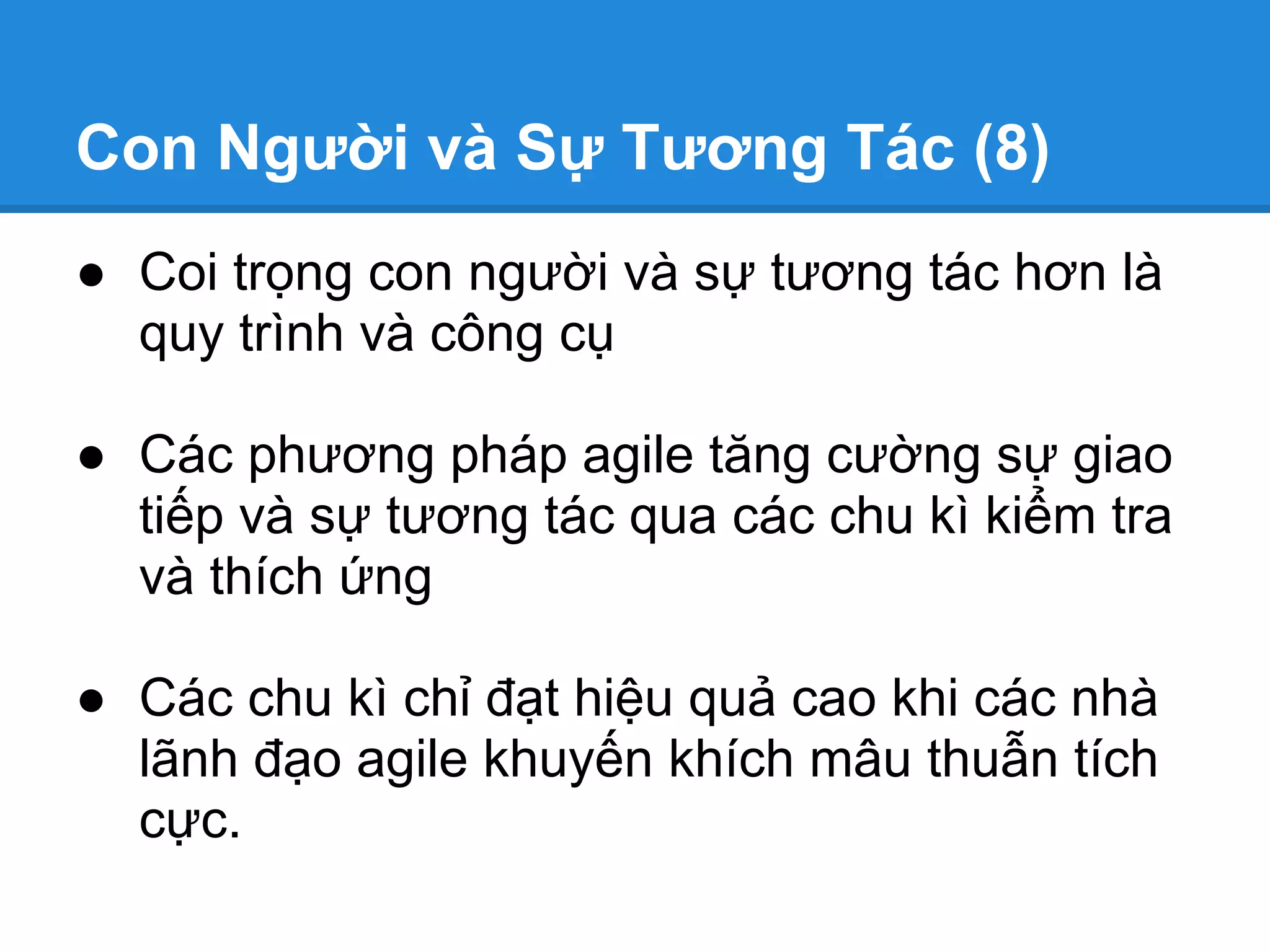 Con Người và Sự Tương Tác (8)
● Coi trọng con người và sự tương tác hơn là
  quy trình và công cụ

● Các phương pháp agile tăng cường sự giao
  tiếp và sự tương tác qua các chu kì kiểm tra
  và thích ứng

● Các chu kì chỉ đạt hiệu quả cao khi các nhà
  lãnh đạo agile khuyến khích mâu thuẫn tích
  cực.
 