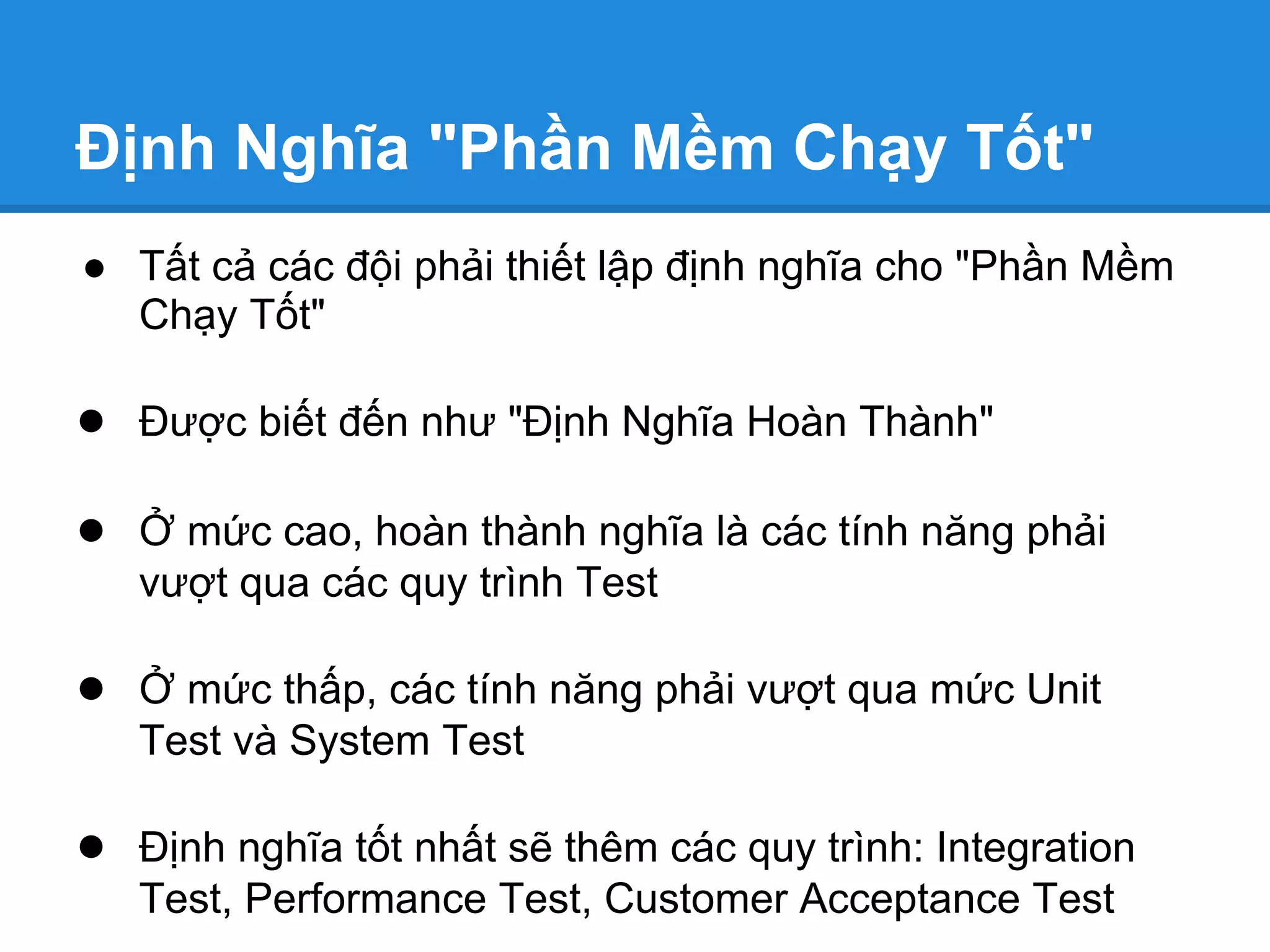 Định Nghĩa "Phần Mềm Chạy Tốt"
● Tất cả các đội phải thiết lập định nghĩa cho "Phần Mềm
  Chạy Tốt"

● Được biết đến như "Định Nghĩa Hoàn Thành"

● Ở mức cao, hoàn thành nghĩa là các tính năng phải
   vượt qua các quy trình Test

● Ở mức thấp, các tính năng phải vượt qua mức Unit
   Test và System Test

● Định nghĩa tốt nhất sẽ thêm các quy trình: Integration
   Test, Performance Test, Customer Acceptance Test
 