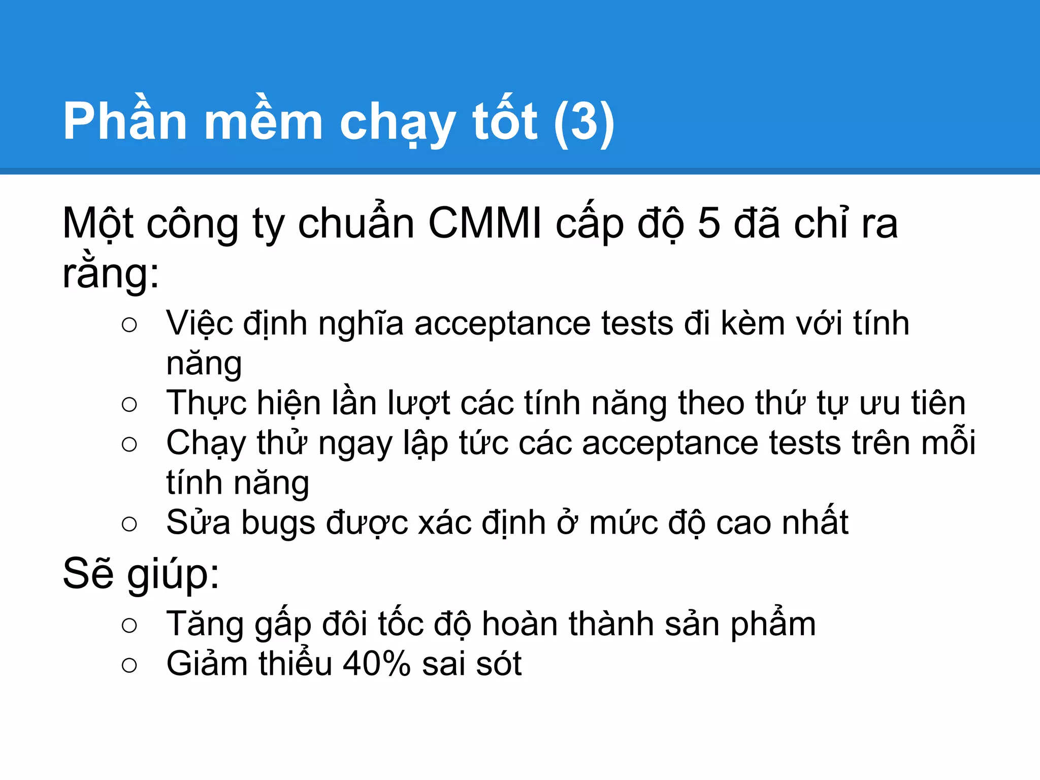 Phần mềm chạy tốt (3)
Một công ty chuẩn CMMI cấp độ 5 đã chỉ ra
rằng:
  ○ Việc định nghĩa acceptance tests đi kèm với tính
    năng
  ○ Thực hiện lần lượt các tính năng theo thứ tự ưu tiên
  ○ Chạy thử ngay lập tức các acceptance tests trên mỗi
    tính năng
  ○ Sửa bugs được xác định ở mức độ cao nhất
Sẽ giúp:
  ○ Tăng gấp đôi tốc độ hoàn thành sản phẩm
  ○ Giảm thiểu 40% sai sót
 