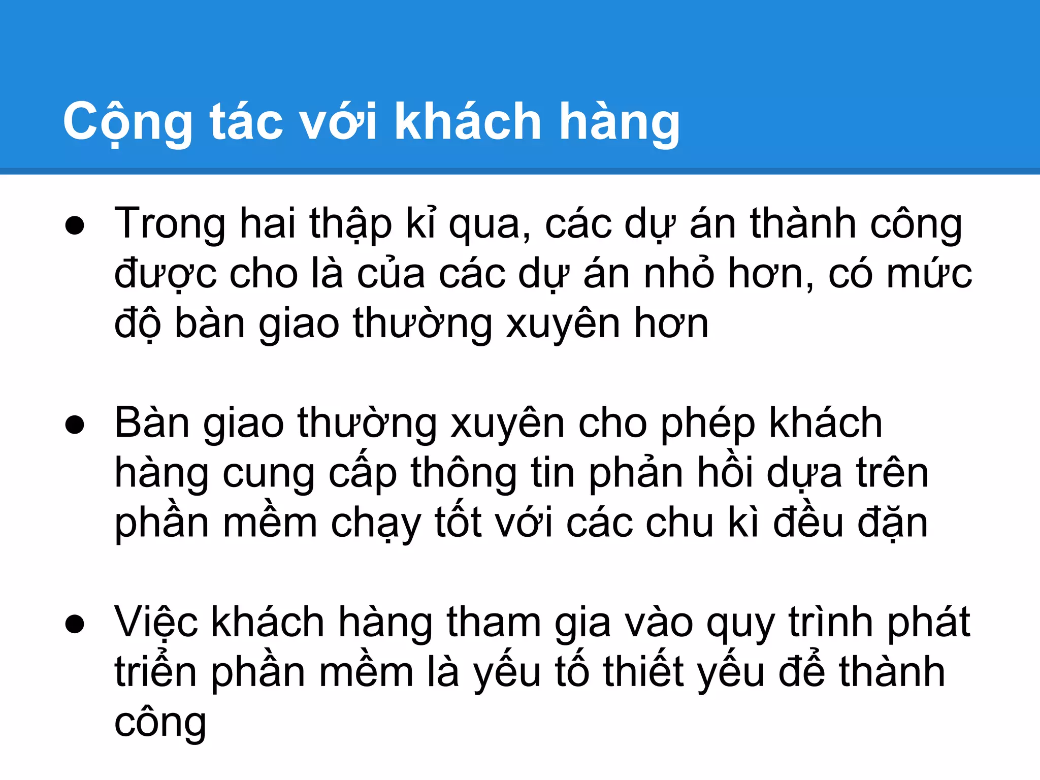 Cộng tác với khách hàng
● Trong hai thập kỉ qua, các dự án thành công
  được cho là của các dự án nhỏ hơn, có mức
  độ bàn giao thường xuyên hơn

● Bàn giao thường xuyên cho phép khách
  hàng cung cấp thông tin phản hồi dựa trên
  phần mềm chạy tốt với các chu kì đều đặn

● Việc khách hàng tham gia vào quy trình phát
  triển phần mềm là yếu tố thiết yếu để thành
  công
 