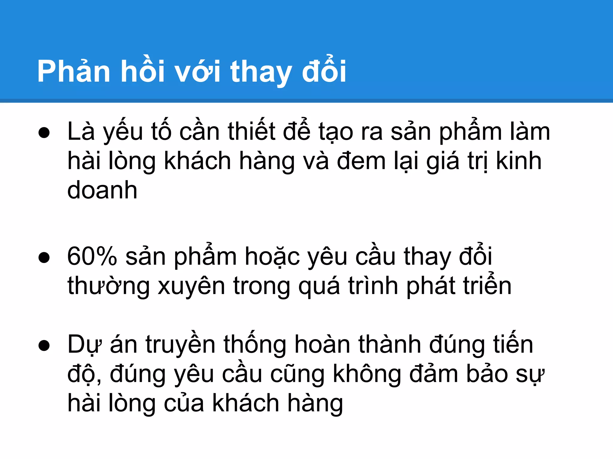 Phản hồi với thay đổi
● Là yếu tố cần thiết để tạo ra sản phẩm làm
  hài lòng khách hàng và đem lại giá trị kinh
  doanh

● 60% sản phẩm hoặc yêu cầu thay đổi
  thường xuyên trong quá trình phát triển

● Dự án truyền thống hoàn thành đúng tiến
  độ, đúng yêu cầu cũng không đảm bảo sự
  hài lòng của khách hàng
 