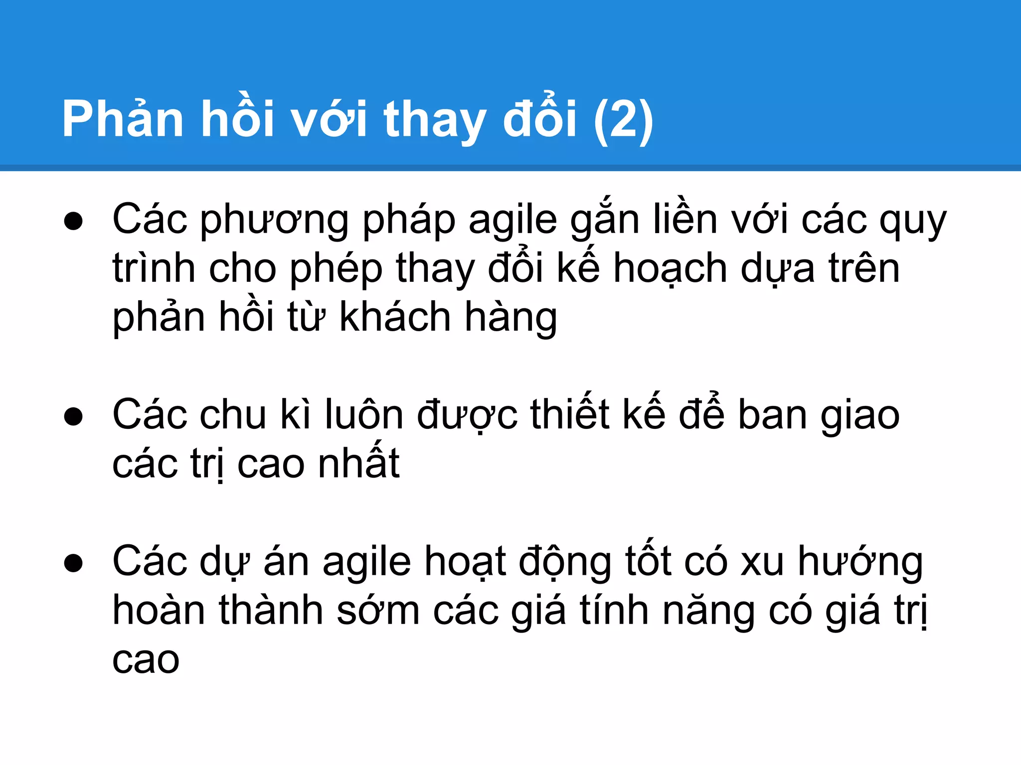 Phản hồi với thay đổi (2)
● Các phương pháp agile gắn liền với các quy
  trình cho phép thay đổi kế hoạch dựa trên
  phản hồi từ khách hàng

● Các chu kì luôn được thiết kế để ban giao
  các trị cao nhất

● Các dự án agile hoạt động tốt có xu hướng
  hoàn thành sớm các giá tính năng có giá trị
  cao
 