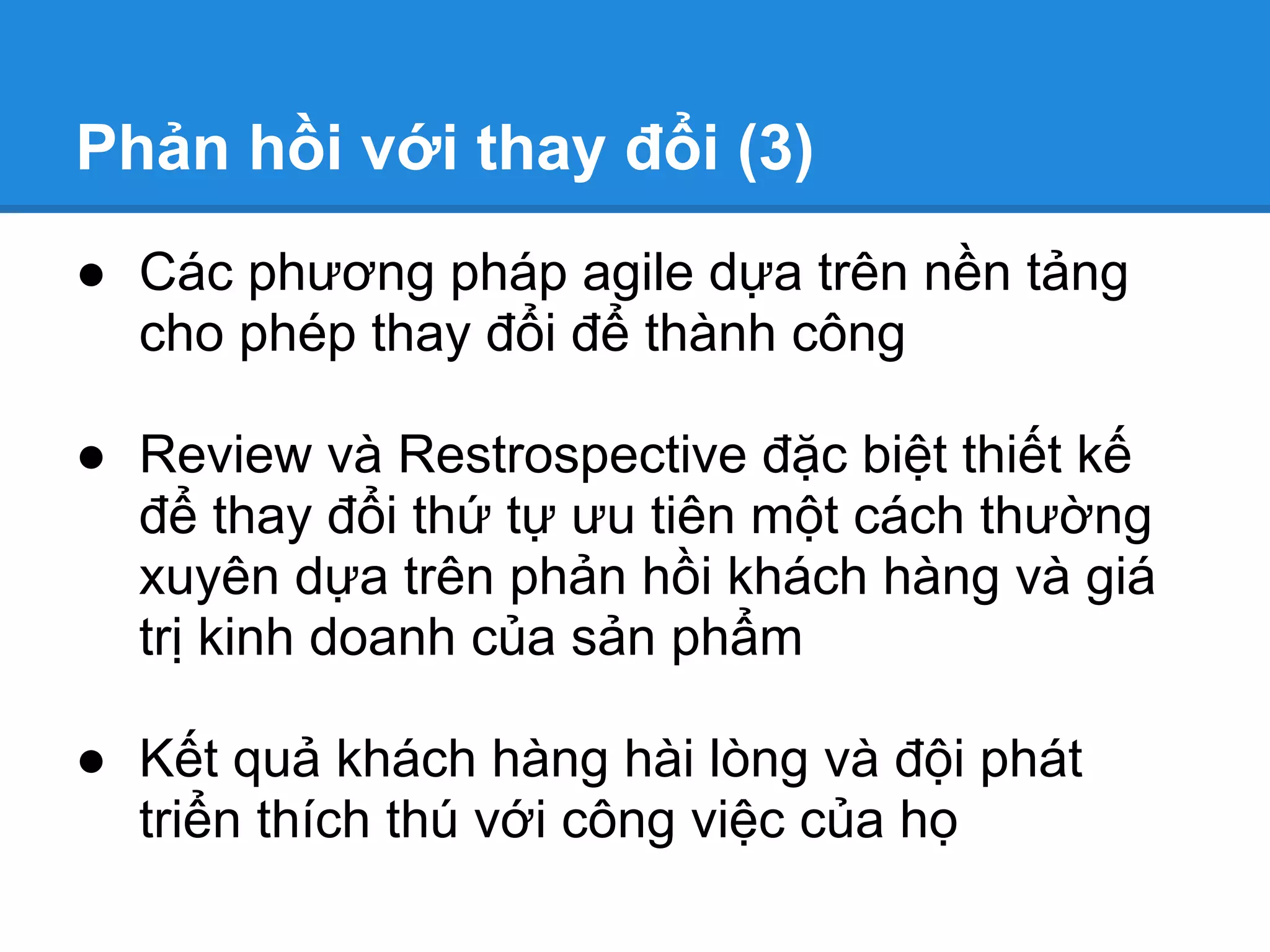 Phản hồi với thay đổi (3)
● Các phương pháp agile dựa trên nền tảng
  cho phép thay đổi để thành công

● Review và Restrospective đặc biệt thiết kế
  để thay đổi thứ tự ưu tiên một cách thường
  xuyên dựa trên phản hồi khách hàng và giá
  trị kinh doanh của sản phẩm

● Kết quả khách hàng hài lòng và đội phát
  triển thích thú với công việc của họ
 