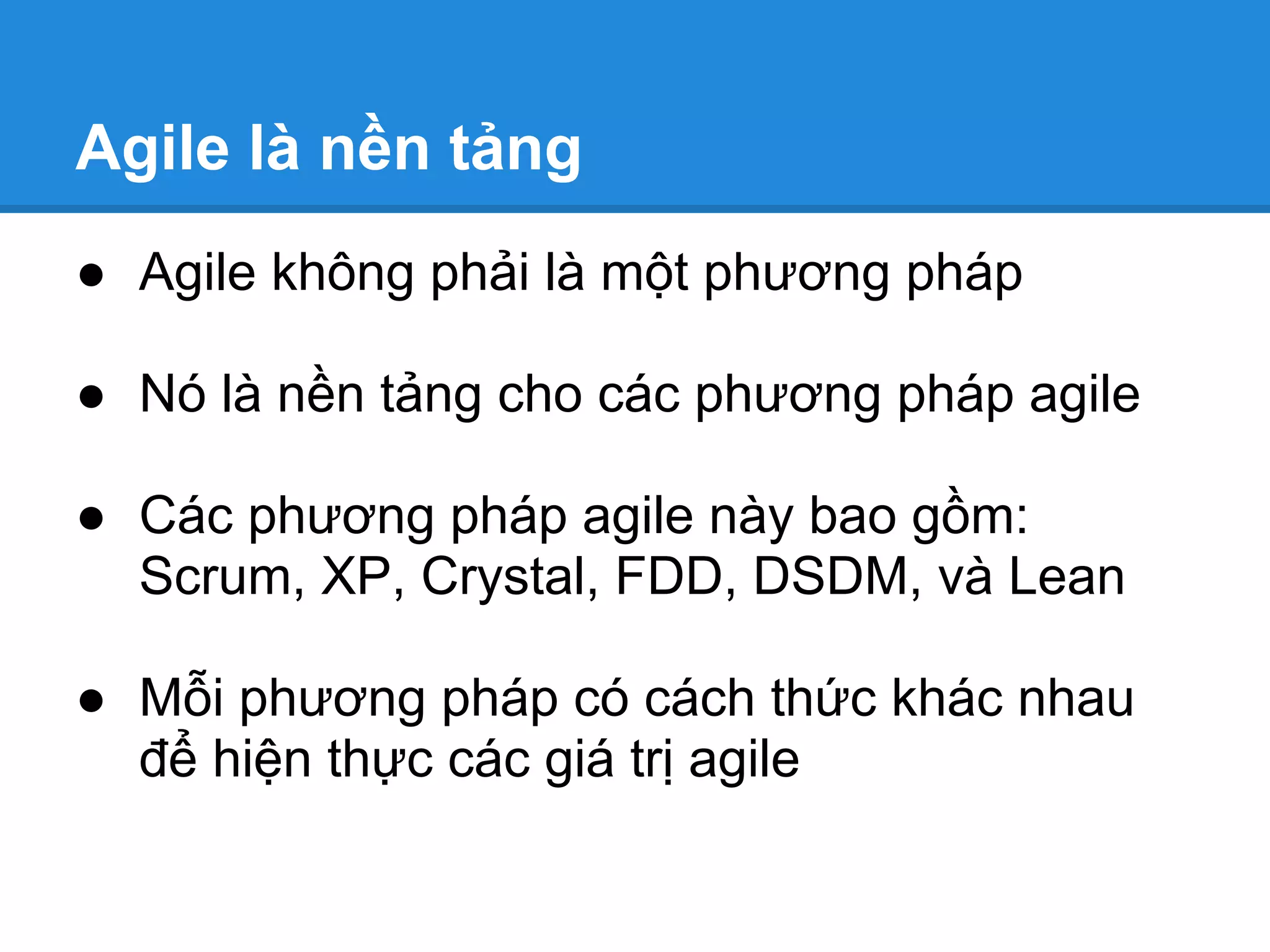 Agile là nền tảng
● Agile không phải là một phương pháp

● Nó là nền tảng cho các phương pháp agile

● Các phương pháp agile này bao gồm:
  Scrum, XP, Crystal, FDD, DSDM, và Lean

● Mỗi phương pháp có cách thức khác nhau
  để hiện thực các giá trị agile
 