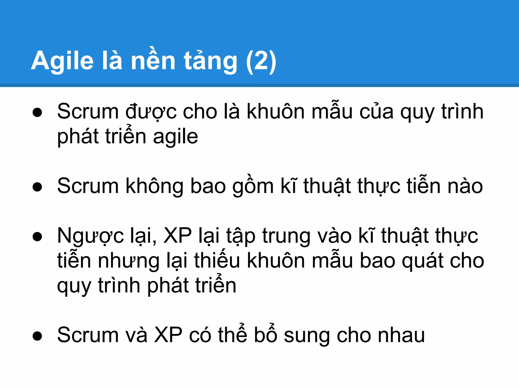 Agile là nền tảng (2)
● Scrum được cho là khuôn mẫu của quy trình
  phát triển agile

● Scrum không bao gồm kĩ thuật thực tiễn nào

● Ngược lại, XP lại tập trung vào kĩ thuật thực
  tiễn nhưng lại thiếu khuôn mẫu bao quát cho
  quy trình phát triển

● Scrum và XP có thể bổ sung cho nhau
 