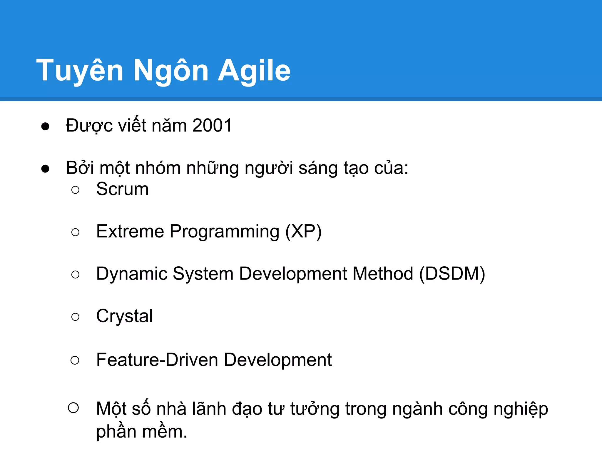 Tuyên Ngôn Agile
● Được viết năm 2001

● Bởi một nhóm những người sáng tạo của:
  ○ Scrum

   ○ Extreme Programming (XP)

   ○ Dynamic System Development Method (DSDM)

   ○ Crystal

   ○ Feature-Driven Development

  ○   Một số nhà lãnh đạo tư tưởng trong ngành công nghiệp
      phần mềm.
 