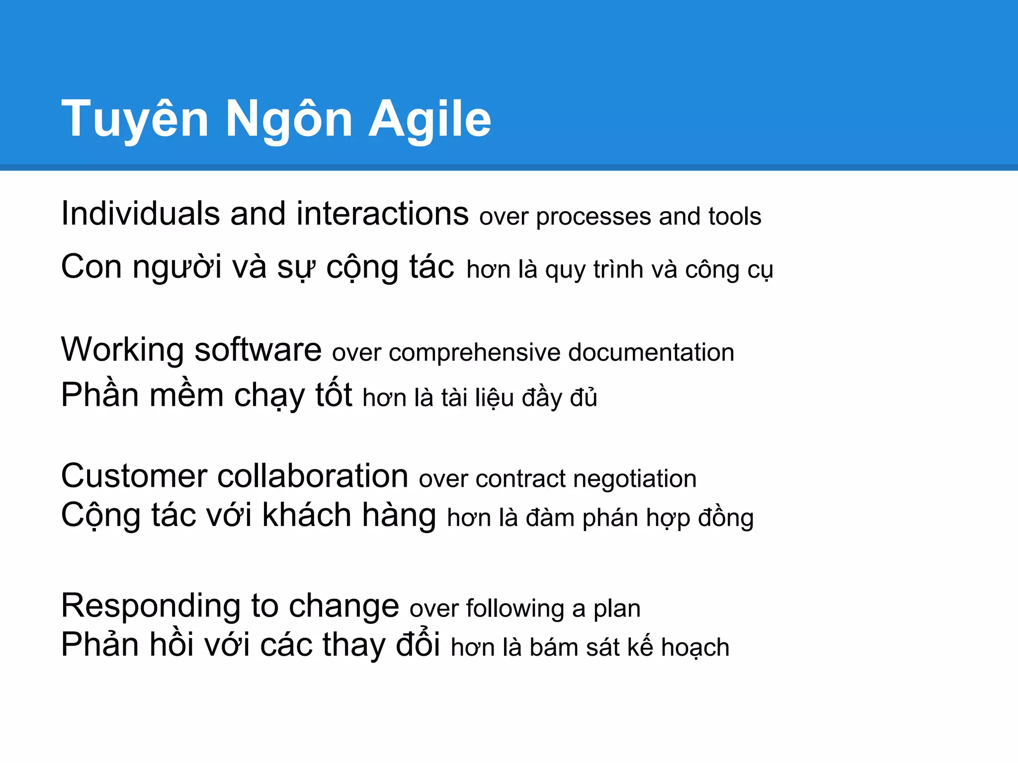 Tuyên Ngôn Agile
Individuals and interactions over processes and tools
Con người và sự cộng tác      hơn là quy trình và công cụ


Working software over comprehensive documentation
Phần mềm chạy tốt hơn là tài liệu đầy đủ

Customer collaboration over contract negotiation
Cộng tác với khách hàng hơn là đàm phán hợp đồng

Responding to change over following a plan
Phản hồi với các thay đổi hơn là bám sát kế hoạch
 