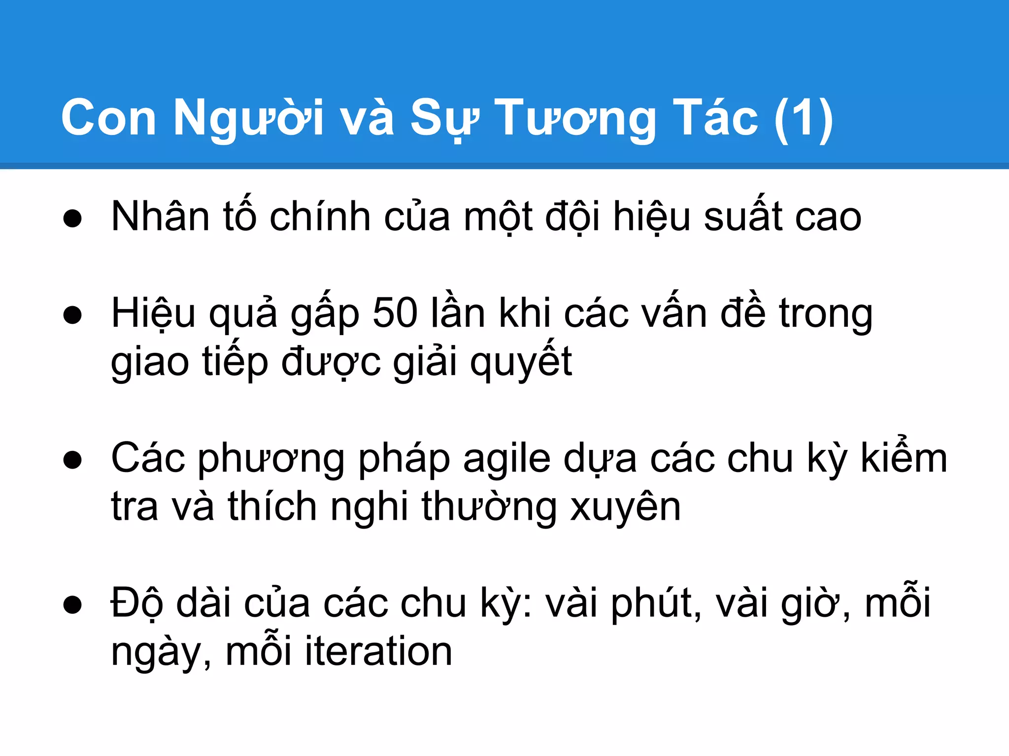 Con Người và Sự Tương Tác (1)
● Nhân tố chính của một đội hiệu suất cao

● Hiệu quả gấp 50 lần khi các vấn đề trong
  giao tiếp được giải quyết

● Các phương pháp agile dựa các chu kỳ kiểm
  tra và thích nghi thường xuyên

● Độ dài của các chu kỳ: vài phút, vài giờ, mỗi
  ngày, mỗi iteration
 