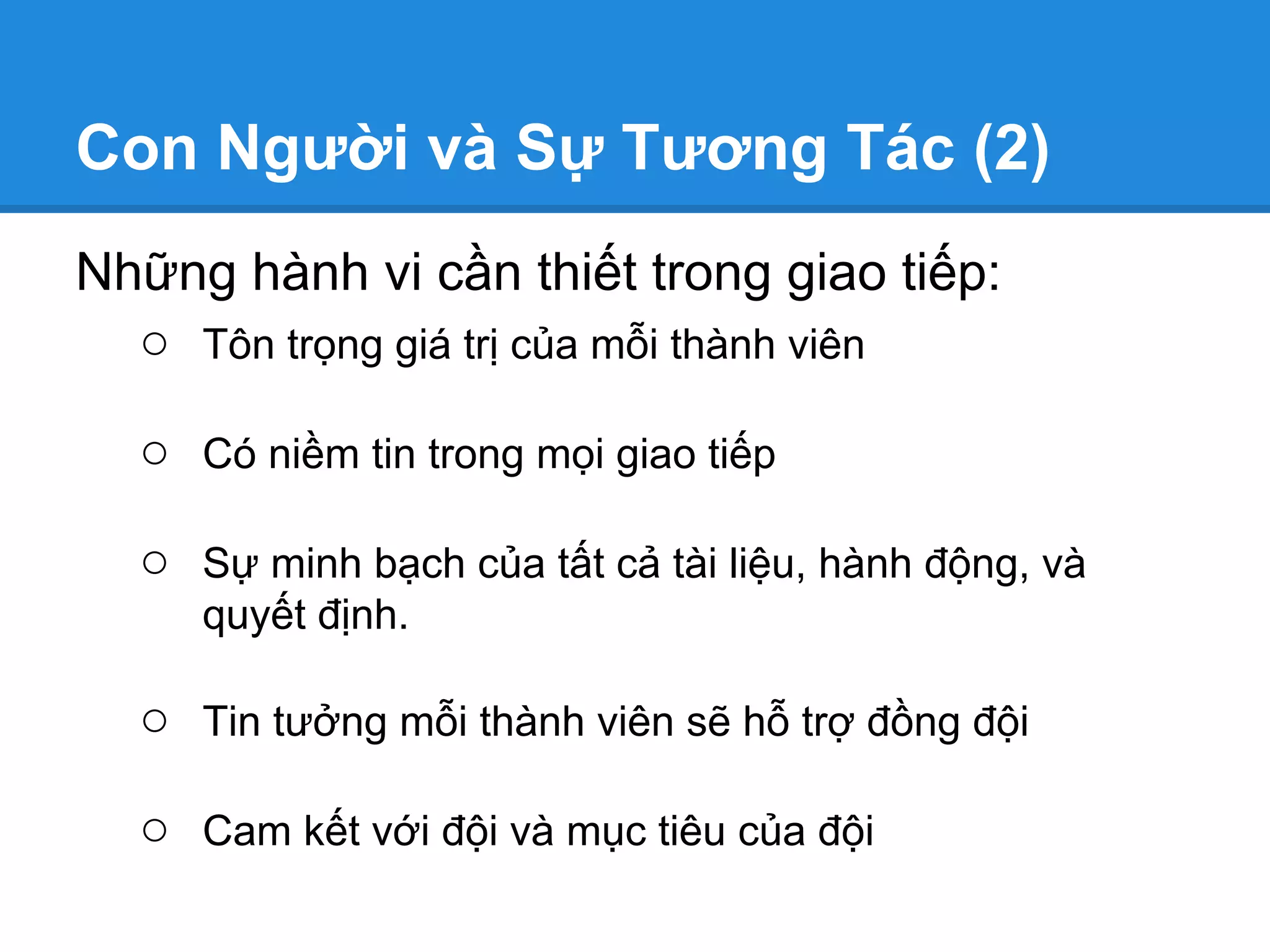 Con Người và Sự Tương Tác (2)
Những hành vi cần thiết trong giao tiếp:
  ○ Tôn trọng giá trị của mỗi thành viên

  ○ Có niềm tin trong mọi giao tiếp

  ○ Sự minh bạch của tất cả tài liệu, hành động, và
     quyết định.

  ○ Tin tưởng mỗi thành viên sẽ hỗ trợ đồng đội

  ○ Cam kết với đội và mục tiêu của đội
 