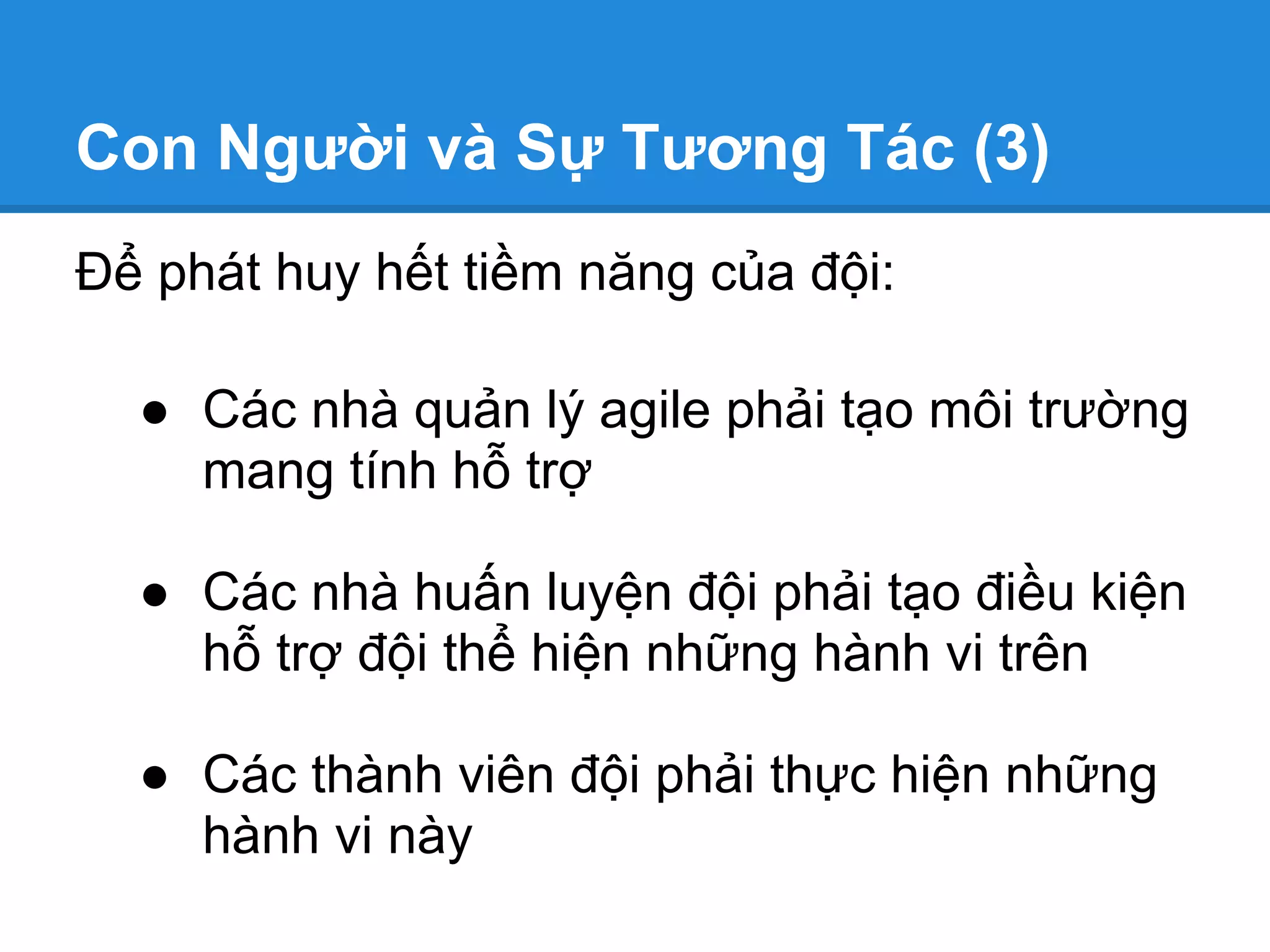 Con Người và Sự Tương Tác (3)
Để phát huy hết tiềm năng của đội:

  ● Các nhà quản lý agile phải tạo môi trường
    mang tính hỗ trợ

  ● Các nhà huấn luyện đội phải tạo điều kiện
    hỗ trợ đội thể hiện những hành vi trên

  ● Các thành viên đội phải thực hiện những
    hành vi này
 