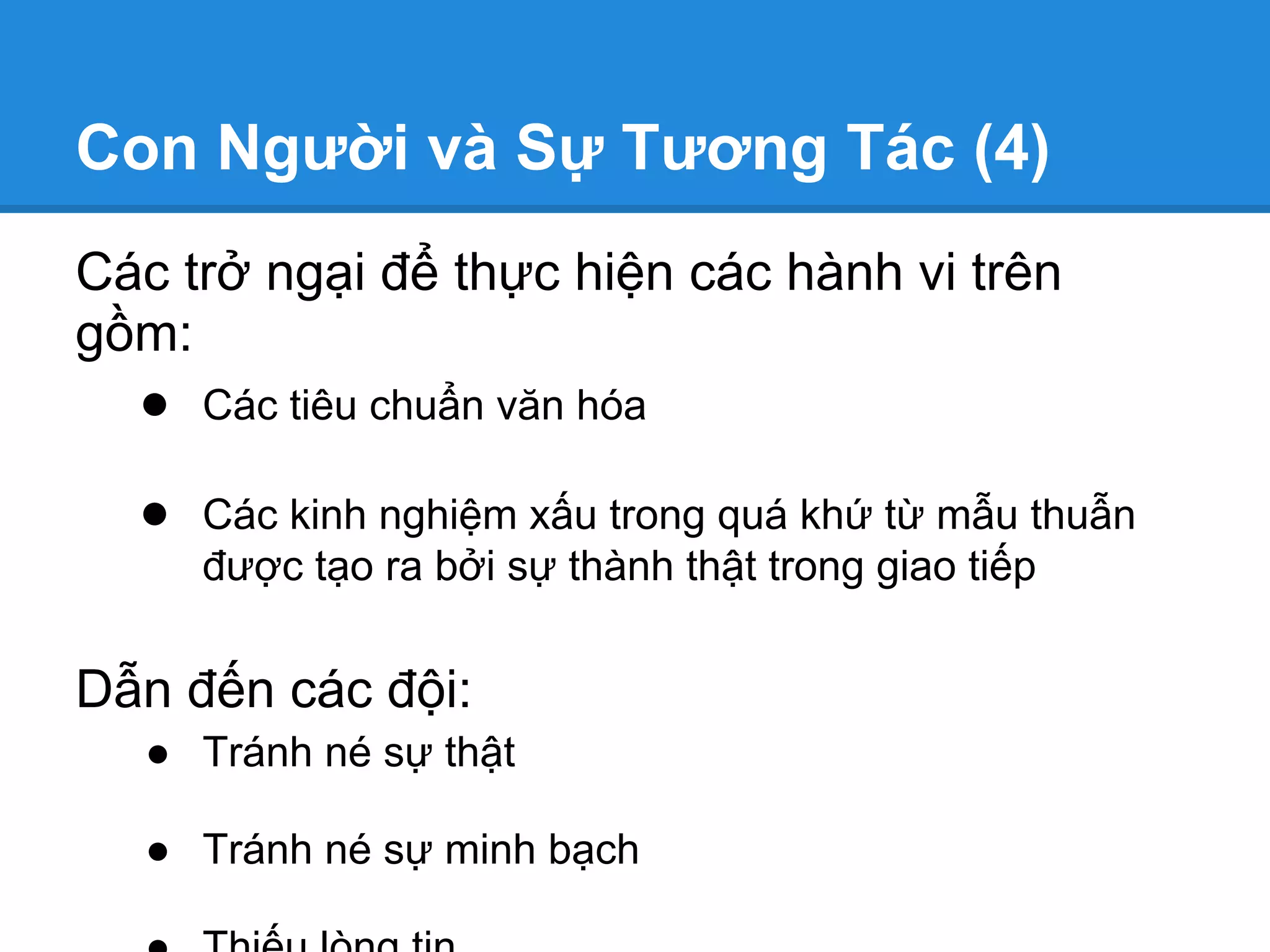 Con Người và Sự Tương Tác (4)
Các trở ngại để thực hiện các hành vi trên
gồm:
  ● Các tiêu chuẩn văn hóa

  ● Các kinh nghiệm xấu trong quá khứ từ mẫu thuẫn
     được tạo ra bởi sự thành thật trong giao tiếp


Dẫn đến các đội:
  ● Tránh né sự thật

  ● Tránh né sự minh bạch
 
