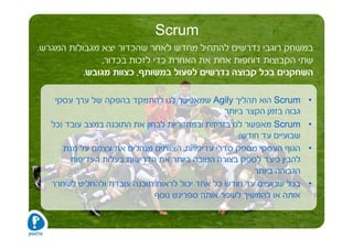 ‫‪Scrum‬‬
‫במשחק רוגבי נדרשים להתחיל מחדש לאחר שהכדור יצא מגבולות המגרש.‬
                ‫שתי הקבוצות דוחפות אחת את האחרת כדי לזכות בכדור,‬
           ‫השחקנים בכל קבוצה נדרשים לפעול במשותף, כצוות מגובש.‬

    ‫‪ Scrum‬הוא תהליך ‪ Agily‬שמאפשר לנו להתמקד בהפקה של ערך עסקי‬            ‫•‬
                                                  ‫גבוה בזמן הקצר ביותר‬
   ‫‪ Scrum‬מאפשר לנו בזריזות ובמחזוריות לבחון את התוכנה במצב עובד )כל‬      ‫•‬
                                                      ‫שבועיים עד חודש(‬
      ‫הגוף העסקי מספק סדרי עדיפויות. הצוותים מנהלים את עצמם על מנת‬       ‫•‬
        ‫להבין כיצד לספק בצורה הטובה ביותר את הדרישות בעלות העדיפות‬
                                                          ‫הגבוהה ביותר‬
   ‫בכל שבועיים עד חודש כל אחד יכול לראות תוכנה עובדת ולהחליט לשחרר‬       ‫•‬
                              ‫אותה או להמשיך לשפר אותה ספרינט נוסף‬
 