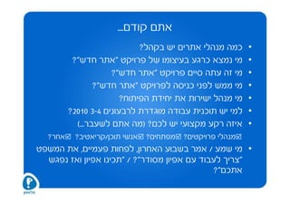 ‫אתם קודם...‬
                             ‫כמה מנהלי אתרים יש בקהל?‬      ‫•‬
          ‫מי נמצא כרגע בעיצומו של פרויקט "אתר חדש"?‬        ‫•‬
                     ‫מי זה עתה סיים פרויקט "אתר חדש"?‬      ‫•‬
                 ‫מי ממש לפני כניסה לפרויקט "אתר חדש"?‬      ‫•‬
                        ‫מי מנהל ישירות את יחידת הפיתוח?‬    ‫•‬
         ‫למי יש תוכנית עבודה מוגדרת לרבעונים 4-3 0102?‬     ‫•‬
           ‫איזה רקע מקצועי יש לכם? )מה אתם לשעבר...(‬       ‫•‬
  ‫אחר?‬    ‫אנשי תוכן/קריאטיב?‬   ‫מפתחים?‬   ‫מנהלי פרויקטים?‬
‫• מי שמע / אמר בשבוע האחרון, לפחות פעמיים, את המשפט‬
  ‫"צריך לעבוד עם אפיון מסודר"? / "תכינו אפיון ואז נפגש‬
                                              ‫אתכם"?‬
 