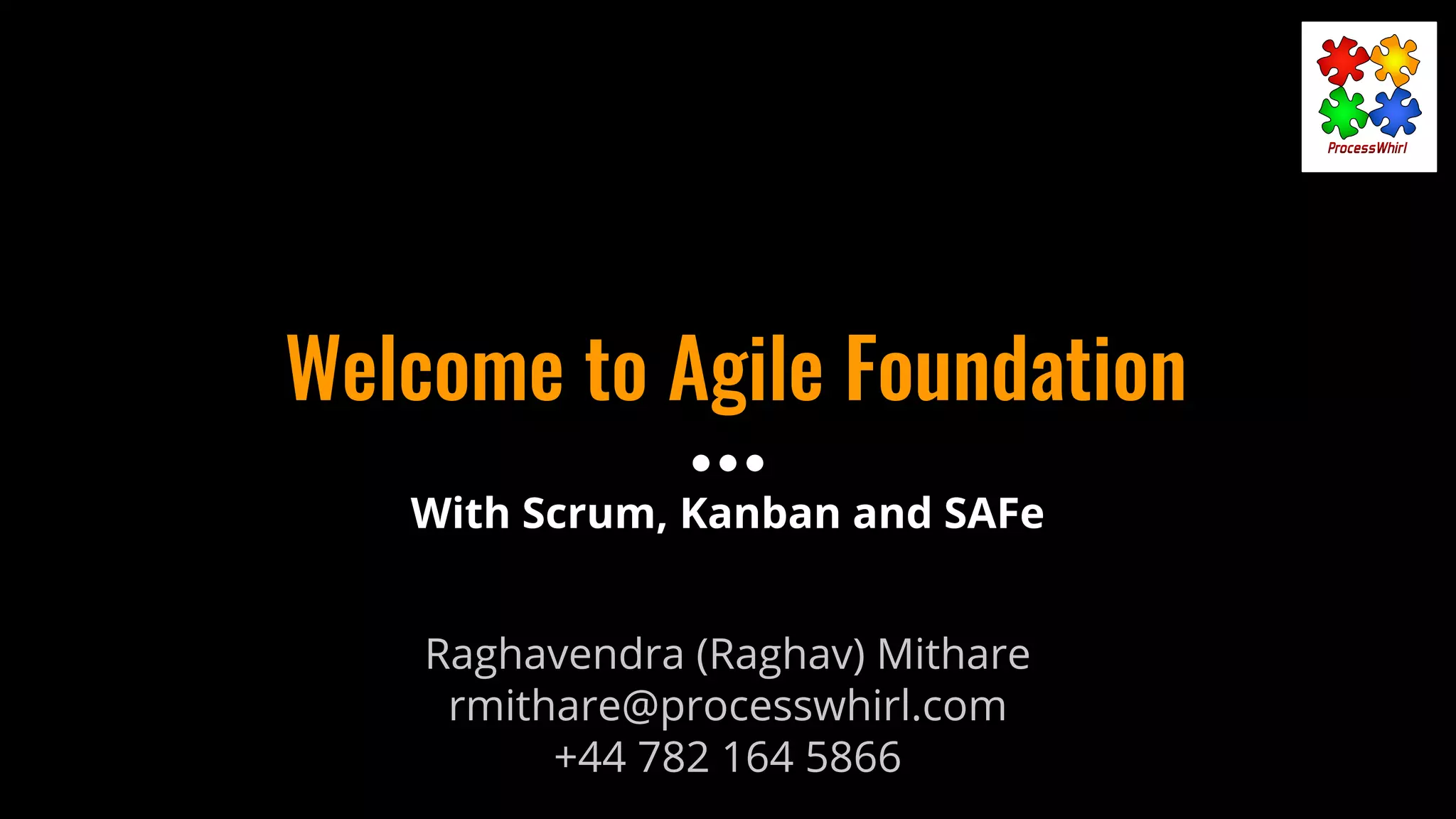 Welcome to Agile Foundation
Raghavendra (Raghav) Mithare
rmithare@processwhirl.com
+44 782 164 5866
With Scrum, Kanban and SAFe
 