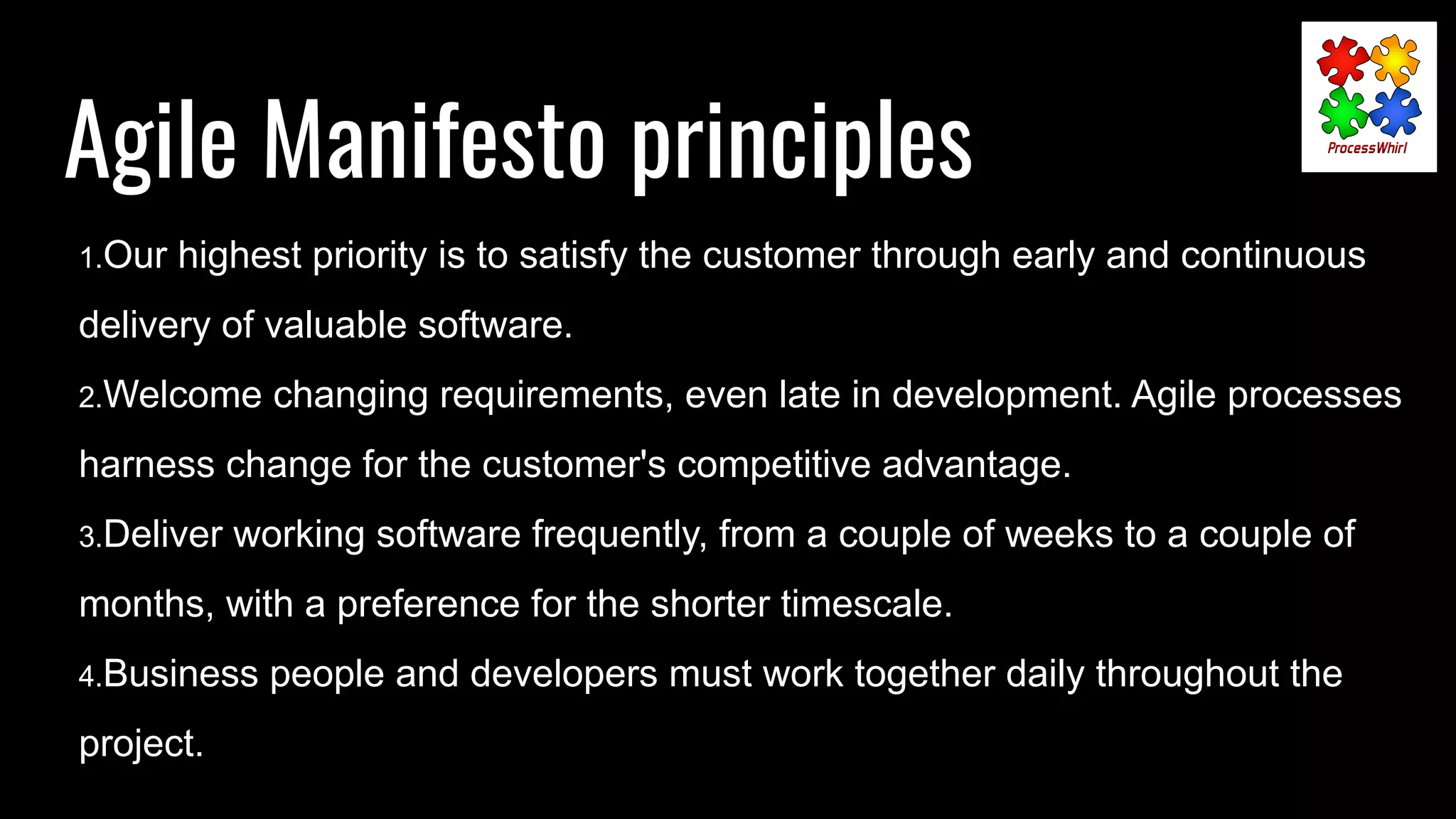 Agile Manifesto principles
1.Our highest priority is to satisfy the customer through early and continuous
delivery of valuable software.
2.Welcome changing requirements, even late in development. Agile processes
harness change for the customer's competitive advantage.
3.Deliver working software frequently, from a couple of weeks to a couple of
months, with a preference for the shorter timescale.
4.Business people and developers must work together daily throughout the
project.
 