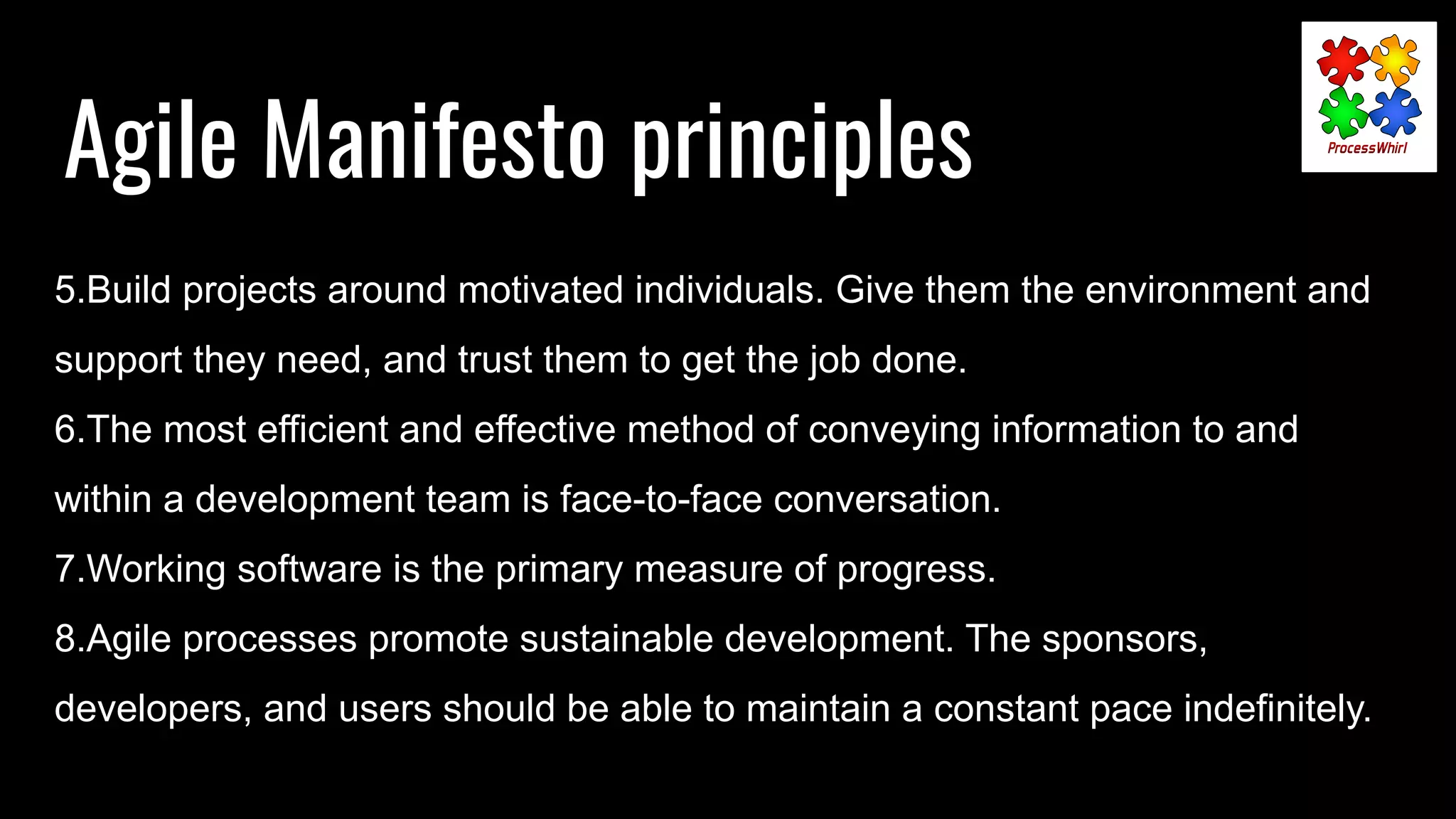 Agile Manifesto principles
5.Build projects around motivated individuals. Give them the environment and
support they need, and trust them to get the job done.
6.The most efficient and effective method of conveying information to and
within a development team is face-to-face conversation.
7.Working software is the primary measure of progress.
8.Agile processes promote sustainable development. The sponsors,
developers, and users should be able to maintain a constant pace indefinitely.
 