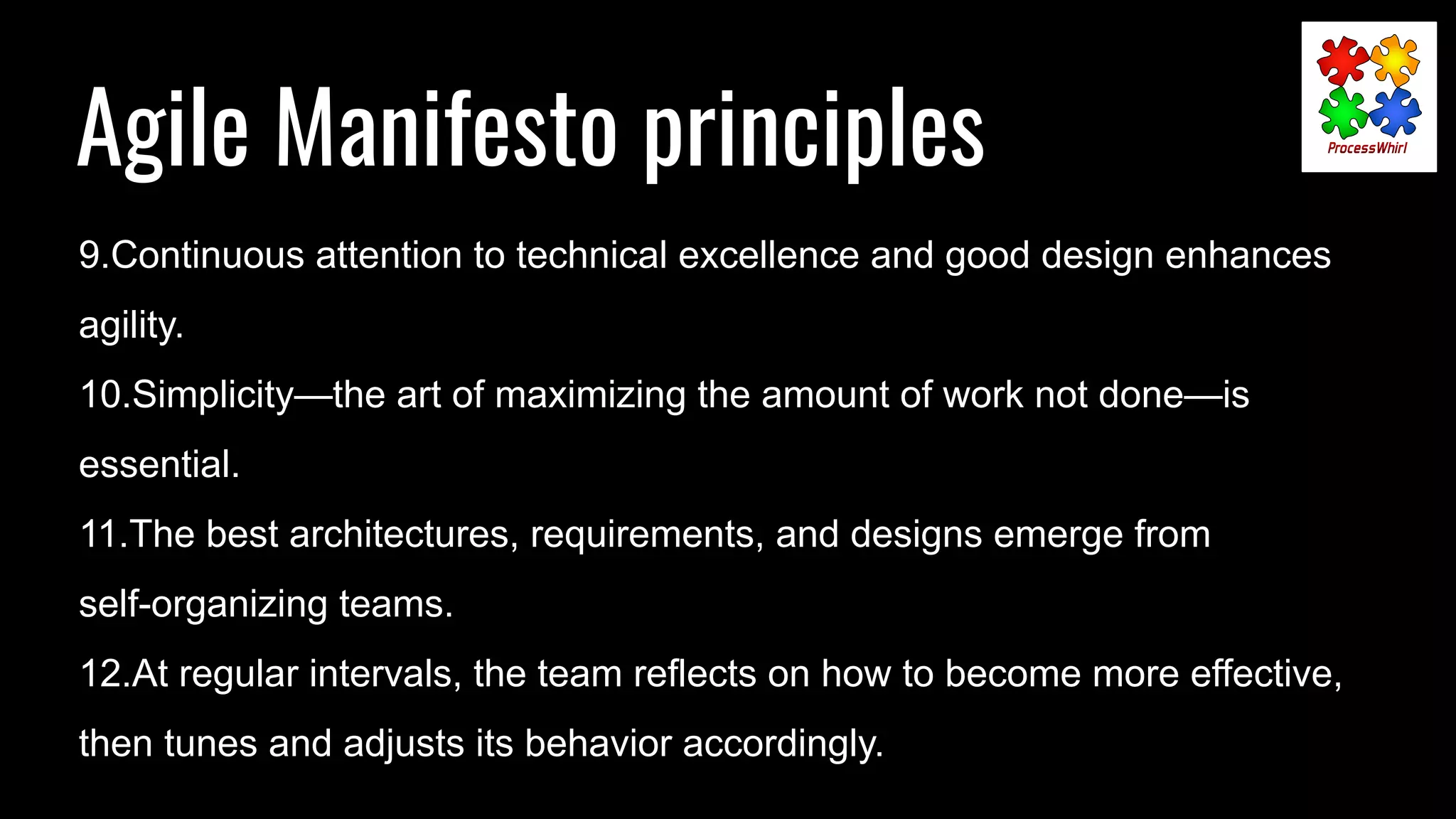 Agile Manifesto principles
9.Continuous attention to technical excellence and good design enhances
agility.
10.Simplicity—the art of maximizing the amount of work not done—is
essential.
11.The best architectures, requirements, and designs emerge from
self-organizing teams.
12.At regular intervals, the team reflects on how to become more effective,
then tunes and adjusts its behavior accordingly.
 