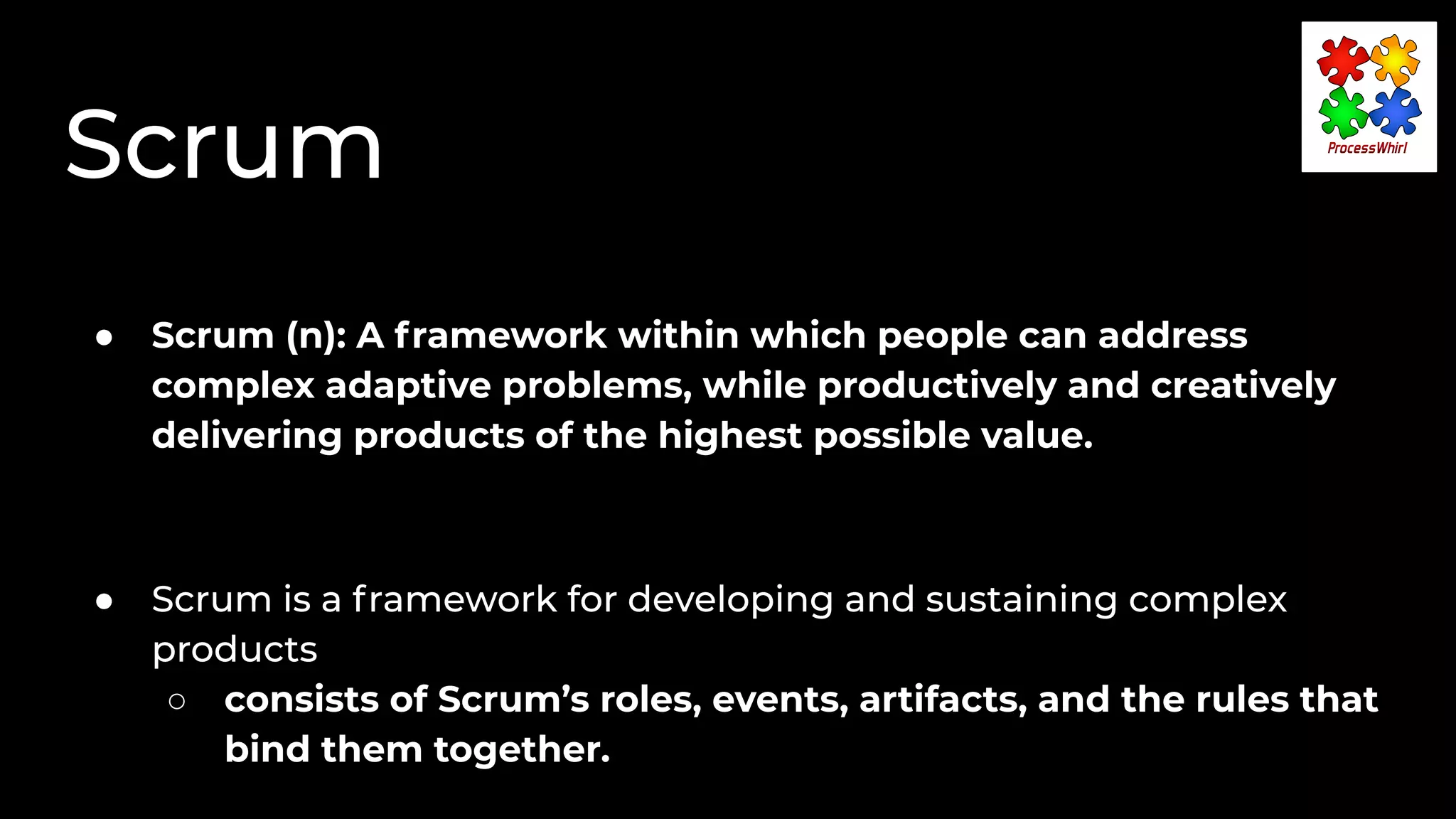 Scrum
● Scrum (n): A framework within which people can address
complex adaptive problems, while productively and creatively
delivering products of the highest possible value.
● Scrum is a framework for developing and sustaining complex
products
○ consists of Scrum’s roles, events, artifacts, and the rules that
bind them together.
 