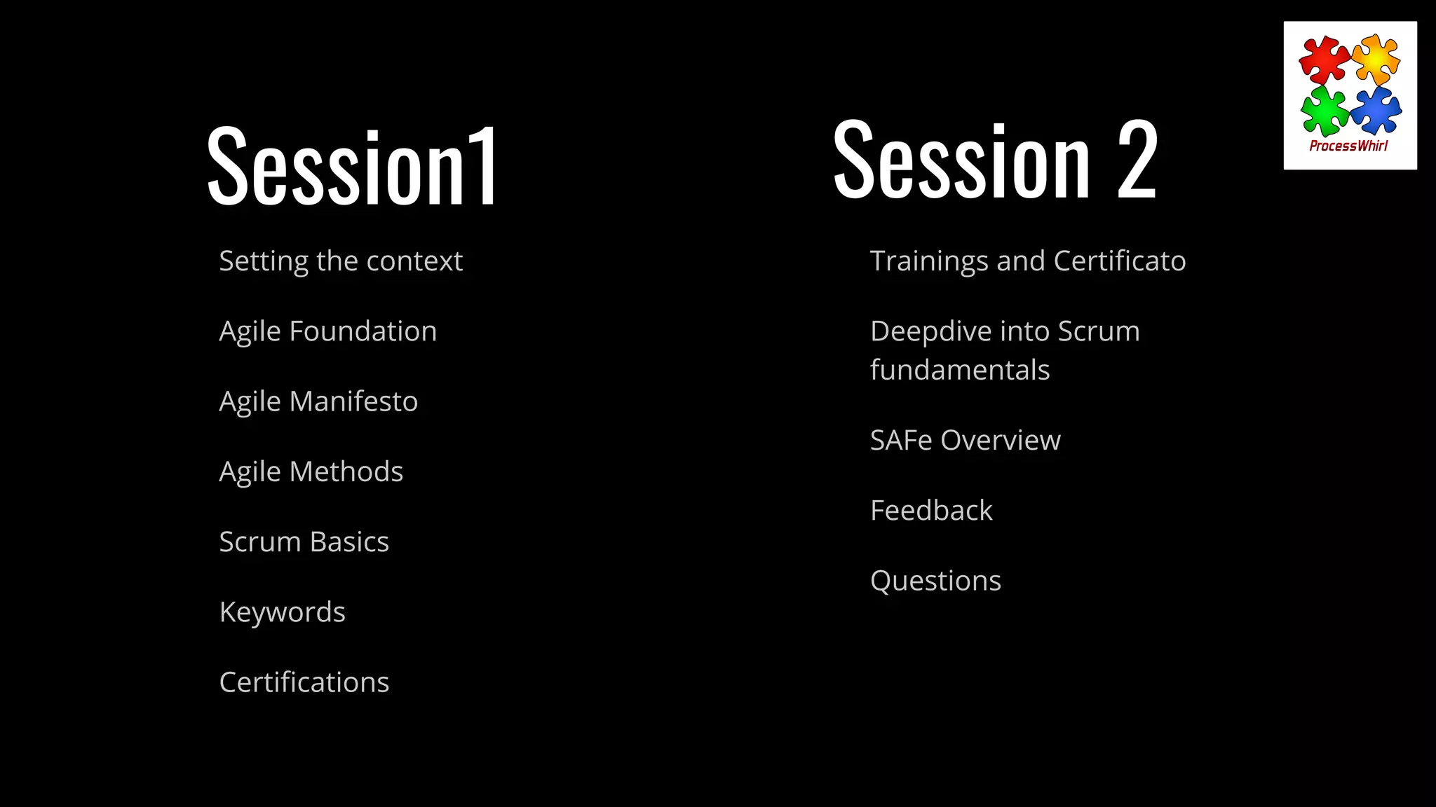 Session1
Setting the context
Agile Foundation
Agile Manifesto
Agile Methods
Scrum Basics
Keywords
Certiﬁcations
Trainings and Certiﬁcato
Deepdive into Scrum
fundamentals
SAFe Overview
Feedback
Questions
Session 2
 